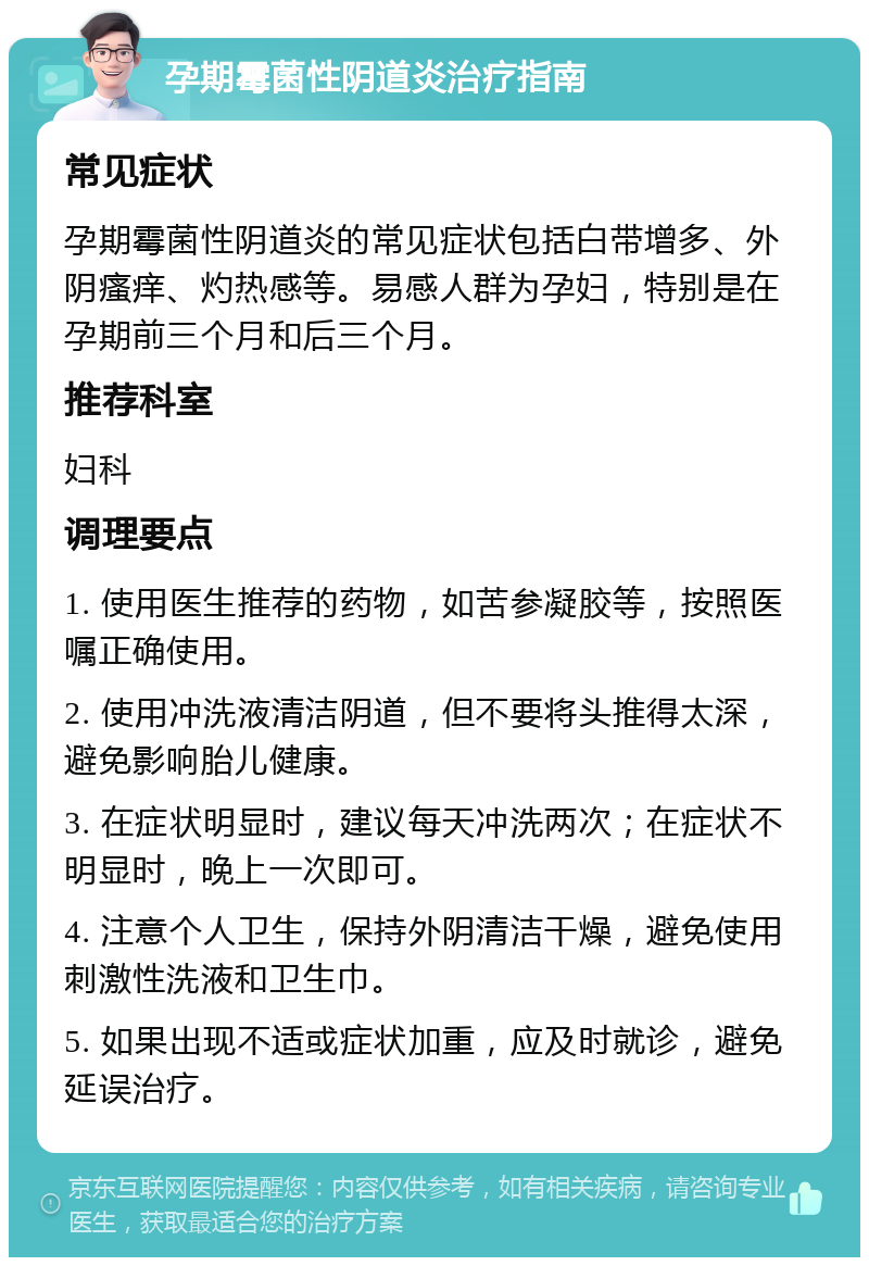 孕期霉菌性阴道炎治疗指南 常见症状 孕期霉菌性阴道炎的常见症状包括白带增多、外阴瘙痒、灼热感等。易感人群为孕妇，特别是在孕期前三个月和后三个月。 推荐科室 妇科 调理要点 1. 使用医生推荐的药物，如苦参凝胶等，按照医嘱正确使用。 2. 使用冲洗液清洁阴道，但不要将头推得太深，避免影响胎儿健康。 3. 在症状明显时，建议每天冲洗两次；在症状不明显时，晚上一次即可。 4. 注意个人卫生，保持外阴清洁干燥，避免使用刺激性洗液和卫生巾。 5. 如果出现不适或症状加重，应及时就诊，避免延误治疗。