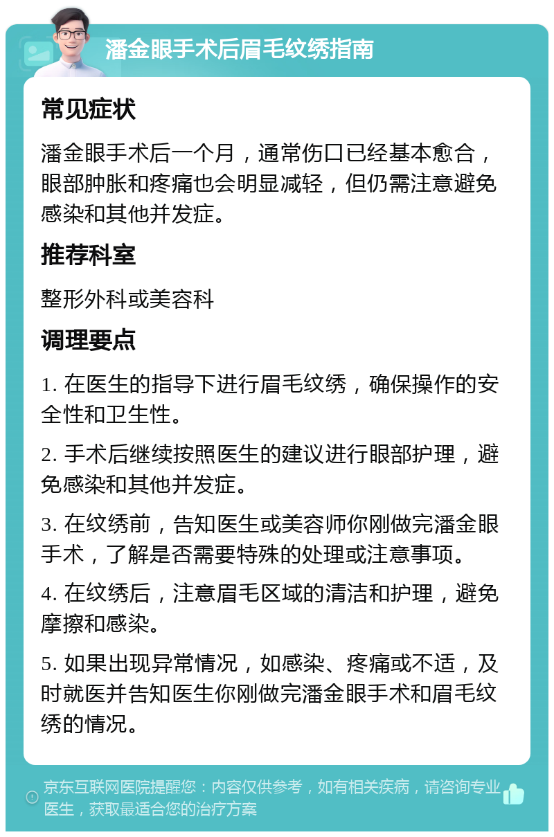 潘金眼手术后眉毛纹绣指南 常见症状 潘金眼手术后一个月，通常伤口已经基本愈合，眼部肿胀和疼痛也会明显减轻，但仍需注意避免感染和其他并发症。 推荐科室 整形外科或美容科 调理要点 1. 在医生的指导下进行眉毛纹绣，确保操作的安全性和卫生性。 2. 手术后继续按照医生的建议进行眼部护理，避免感染和其他并发症。 3. 在纹绣前，告知医生或美容师你刚做完潘金眼手术，了解是否需要特殊的处理或注意事项。 4. 在纹绣后，注意眉毛区域的清洁和护理，避免摩擦和感染。 5. 如果出现异常情况，如感染、疼痛或不适，及时就医并告知医生你刚做完潘金眼手术和眉毛纹绣的情况。