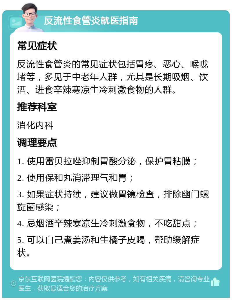 反流性食管炎就医指南 常见症状 反流性食管炎的常见症状包括胃疼、恶心、喉咙堵等，多见于中老年人群，尤其是长期吸烟、饮酒、进食辛辣寒凉生冷刺激食物的人群。 推荐科室 消化内科 调理要点 1. 使用雷贝拉唑抑制胃酸分泌，保护胃粘膜； 2. 使用保和丸消滞理气和胃； 3. 如果症状持续，建议做胃镜检查，排除幽门螺旋菌感染； 4. 忌烟酒辛辣寒凉生冷刺激食物，不吃甜点； 5. 可以自己煮姜汤和生橘子皮喝，帮助缓解症状。