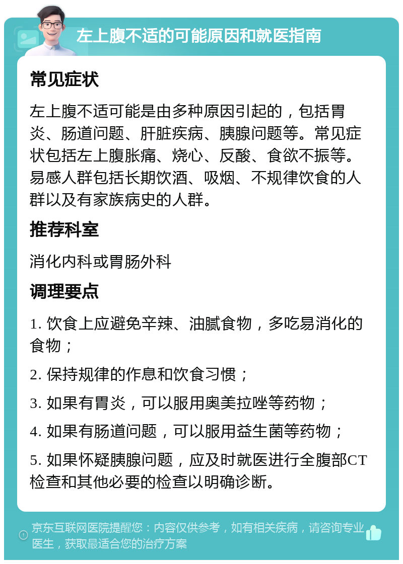 左上腹不适的可能原因和就医指南 常见症状 左上腹不适可能是由多种原因引起的，包括胃炎、肠道问题、肝脏疾病、胰腺问题等。常见症状包括左上腹胀痛、烧心、反酸、食欲不振等。易感人群包括长期饮酒、吸烟、不规律饮食的人群以及有家族病史的人群。 推荐科室 消化内科或胃肠外科 调理要点 1. 饮食上应避免辛辣、油腻食物，多吃易消化的食物； 2. 保持规律的作息和饮食习惯； 3. 如果有胃炎，可以服用奥美拉唑等药物； 4. 如果有肠道问题，可以服用益生菌等药物； 5. 如果怀疑胰腺问题，应及时就医进行全腹部CT检查和其他必要的检查以明确诊断。