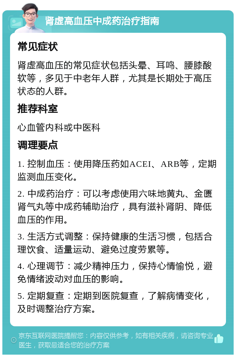 肾虚高血压中成药治疗指南 常见症状 肾虚高血压的常见症状包括头晕、耳鸣、腰膝酸软等，多见于中老年人群，尤其是长期处于高压状态的人群。 推荐科室 心血管内科或中医科 调理要点 1. 控制血压：使用降压药如ACEI、ARB等，定期监测血压变化。 2. 中成药治疗：可以考虑使用六味地黄丸、金匮肾气丸等中成药辅助治疗，具有滋补肾阴、降低血压的作用。 3. 生活方式调整：保持健康的生活习惯，包括合理饮食、适量运动、避免过度劳累等。 4. 心理调节：减少精神压力，保持心情愉悦，避免情绪波动对血压的影响。 5. 定期复查：定期到医院复查，了解病情变化，及时调整治疗方案。