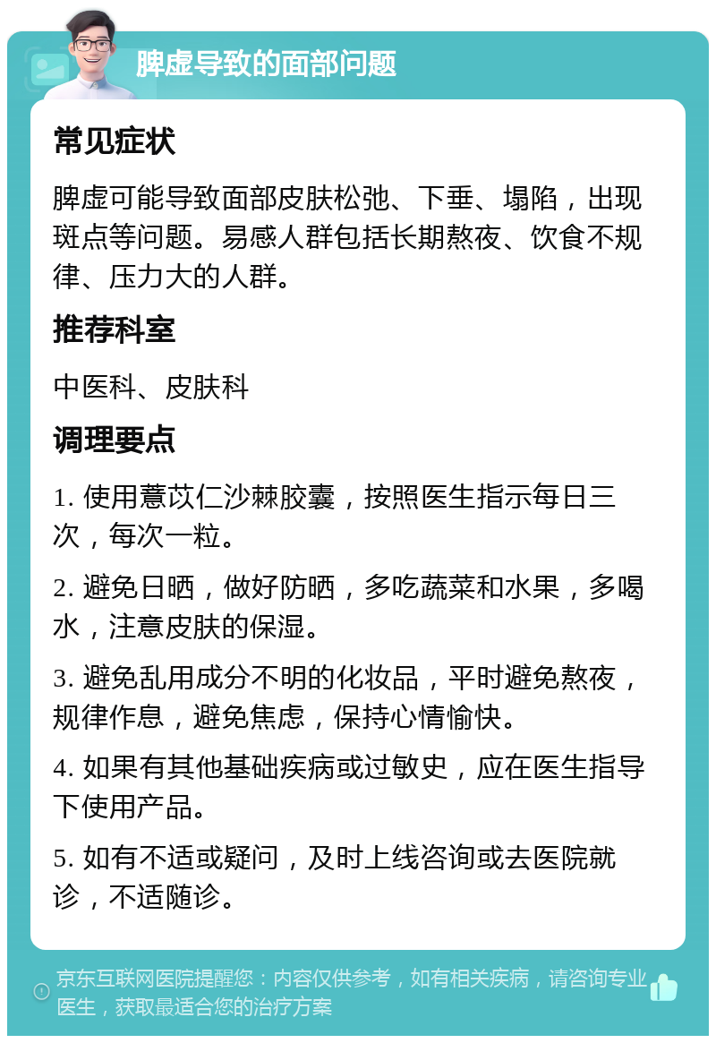 脾虚导致的面部问题 常见症状 脾虚可能导致面部皮肤松弛、下垂、塌陷，出现斑点等问题。易感人群包括长期熬夜、饮食不规律、压力大的人群。 推荐科室 中医科、皮肤科 调理要点 1. 使用薏苡仁沙棘胶囊，按照医生指示每日三次，每次一粒。 2. 避免日晒，做好防晒，多吃蔬菜和水果，多喝水，注意皮肤的保湿。 3. 避免乱用成分不明的化妆品，平时避免熬夜，规律作息，避免焦虑，保持心情愉快。 4. 如果有其他基础疾病或过敏史，应在医生指导下使用产品。 5. 如有不适或疑问，及时上线咨询或去医院就诊，不适随诊。