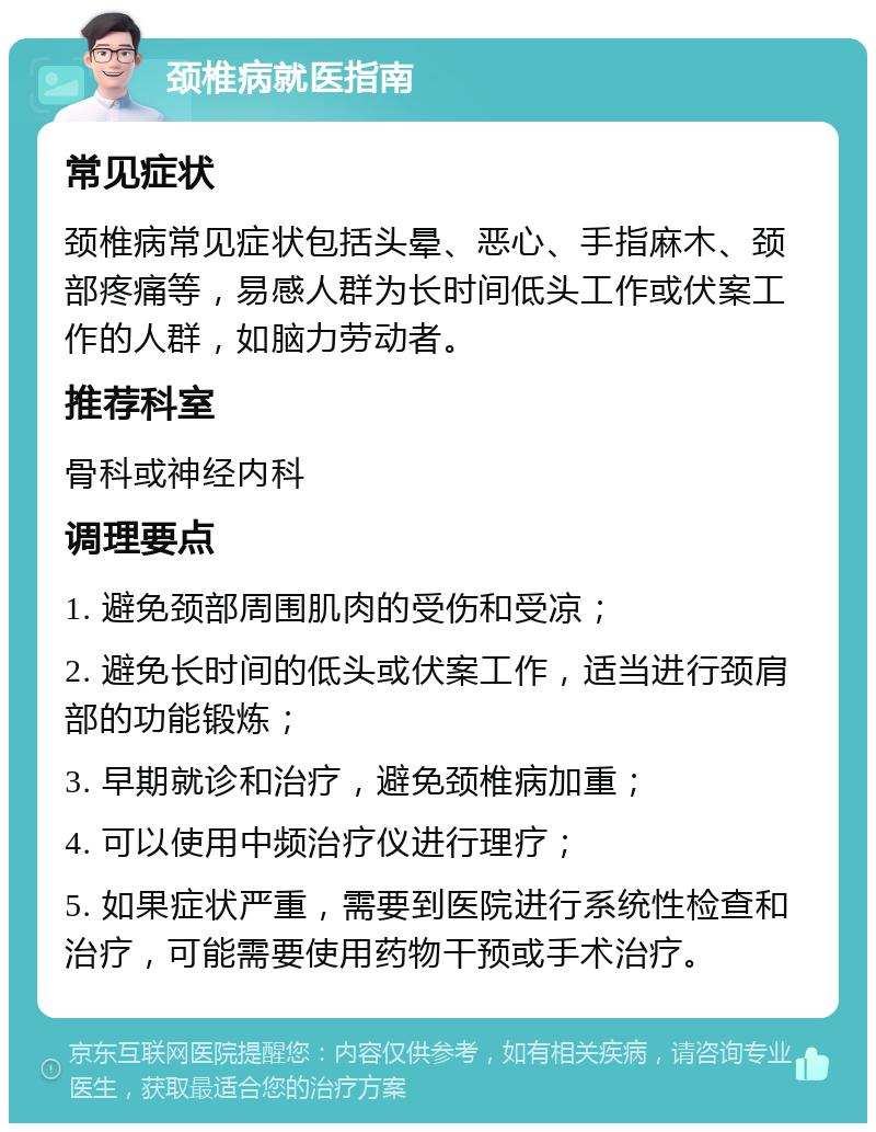 颈椎病就医指南 常见症状 颈椎病常见症状包括头晕、恶心、手指麻木、颈部疼痛等，易感人群为长时间低头工作或伏案工作的人群，如脑力劳动者。 推荐科室 骨科或神经内科 调理要点 1. 避免颈部周围肌肉的受伤和受凉； 2. 避免长时间的低头或伏案工作，适当进行颈肩部的功能锻炼； 3. 早期就诊和治疗，避免颈椎病加重； 4. 可以使用中频治疗仪进行理疗； 5. 如果症状严重，需要到医院进行系统性检查和治疗，可能需要使用药物干预或手术治疗。