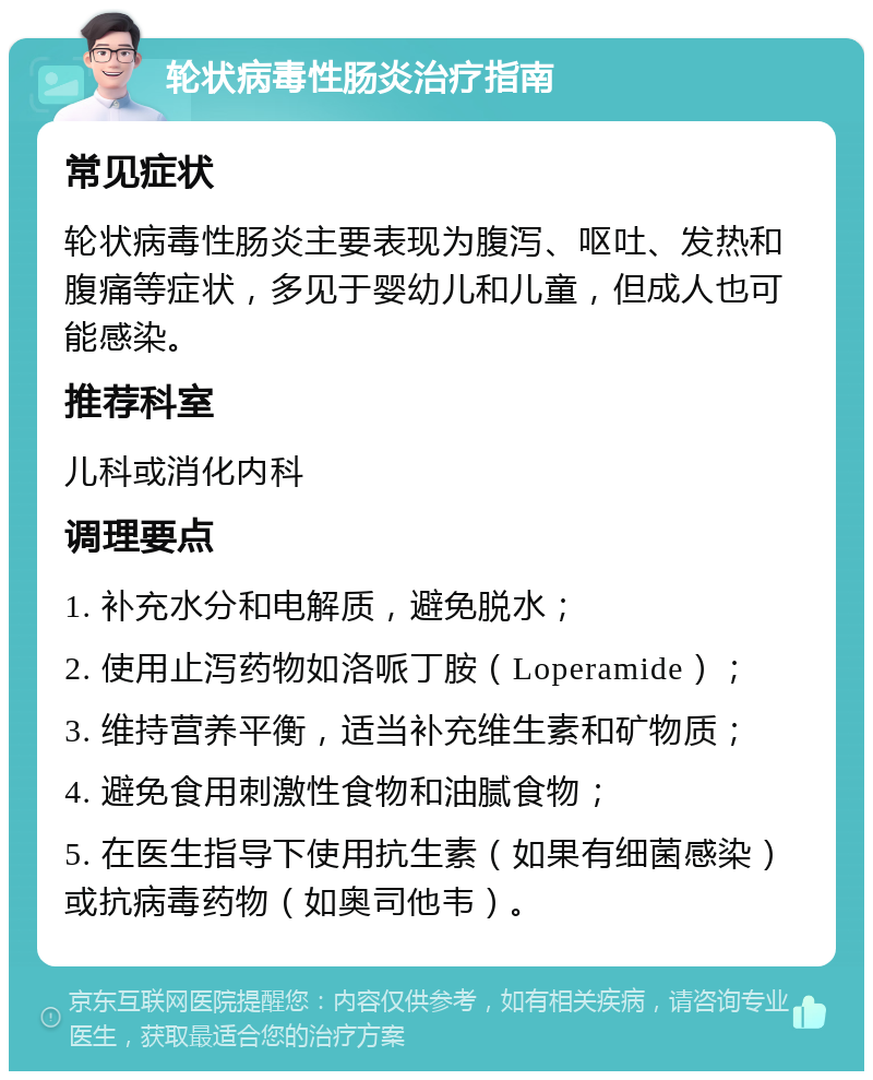 轮状病毒性肠炎治疗指南 常见症状 轮状病毒性肠炎主要表现为腹泻、呕吐、发热和腹痛等症状，多见于婴幼儿和儿童，但成人也可能感染。 推荐科室 儿科或消化内科 调理要点 1. 补充水分和电解质，避免脱水； 2. 使用止泻药物如洛哌丁胺（Loperamide）； 3. 维持营养平衡，适当补充维生素和矿物质； 4. 避免食用刺激性食物和油腻食物； 5. 在医生指导下使用抗生素（如果有细菌感染）或抗病毒药物（如奥司他韦）。