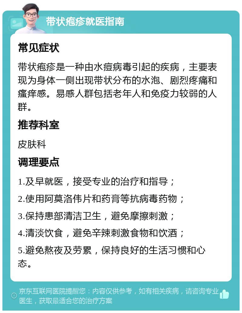 带状疱疹就医指南 常见症状 带状疱疹是一种由水痘病毒引起的疾病，主要表现为身体一侧出现带状分布的水泡、剧烈疼痛和瘙痒感。易感人群包括老年人和免疫力较弱的人群。 推荐科室 皮肤科 调理要点 1.及早就医，接受专业的治疗和指导； 2.使用阿莫洛伟片和药膏等抗病毒药物； 3.保持患部清洁卫生，避免摩擦刺激； 4.清淡饮食，避免辛辣刺激食物和饮酒； 5.避免熬夜及劳累，保持良好的生活习惯和心态。