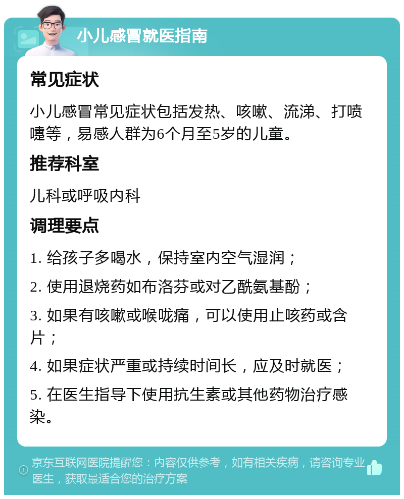 小儿感冒就医指南 常见症状 小儿感冒常见症状包括发热、咳嗽、流涕、打喷嚏等，易感人群为6个月至5岁的儿童。 推荐科室 儿科或呼吸内科 调理要点 1. 给孩子多喝水，保持室内空气湿润； 2. 使用退烧药如布洛芬或对乙酰氨基酚； 3. 如果有咳嗽或喉咙痛，可以使用止咳药或含片； 4. 如果症状严重或持续时间长，应及时就医； 5. 在医生指导下使用抗生素或其他药物治疗感染。