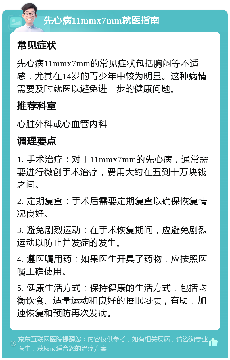 先心病11mmx7mm就医指南 常见症状 先心病11mmx7mm的常见症状包括胸闷等不适感，尤其在14岁的青少年中较为明显。这种病情需要及时就医以避免进一步的健康问题。 推荐科室 心脏外科或心血管内科 调理要点 1. 手术治疗：对于11mmx7mm的先心病，通常需要进行微创手术治疗，费用大约在五到十万块钱之间。 2. 定期复查：手术后需要定期复查以确保恢复情况良好。 3. 避免剧烈运动：在手术恢复期间，应避免剧烈运动以防止并发症的发生。 4. 遵医嘱用药：如果医生开具了药物，应按照医嘱正确使用。 5. 健康生活方式：保持健康的生活方式，包括均衡饮食、适量运动和良好的睡眠习惯，有助于加速恢复和预防再次发病。