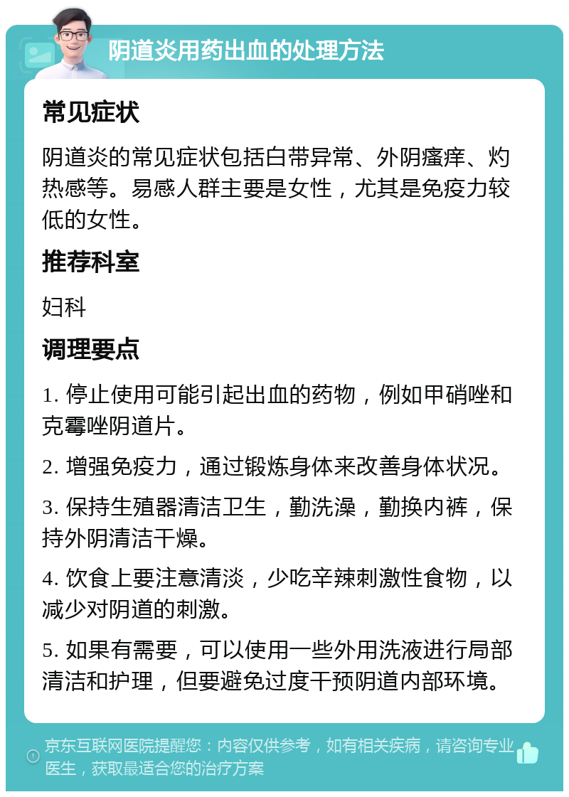 阴道炎用药出血的处理方法 常见症状 阴道炎的常见症状包括白带异常、外阴瘙痒、灼热感等。易感人群主要是女性，尤其是免疫力较低的女性。 推荐科室 妇科 调理要点 1. 停止使用可能引起出血的药物，例如甲硝唑和克霉唑阴道片。 2. 增强免疫力，通过锻炼身体来改善身体状况。 3. 保持生殖器清洁卫生，勤洗澡，勤换内裤，保持外阴清洁干燥。 4. 饮食上要注意清淡，少吃辛辣刺激性食物，以减少对阴道的刺激。 5. 如果有需要，可以使用一些外用洗液进行局部清洁和护理，但要避免过度干预阴道内部环境。