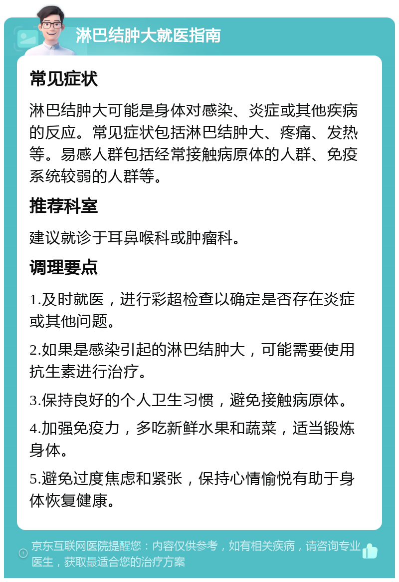 淋巴结肿大就医指南 常见症状 淋巴结肿大可能是身体对感染、炎症或其他疾病的反应。常见症状包括淋巴结肿大、疼痛、发热等。易感人群包括经常接触病原体的人群、免疫系统较弱的人群等。 推荐科室 建议就诊于耳鼻喉科或肿瘤科。 调理要点 1.及时就医，进行彩超检查以确定是否存在炎症或其他问题。 2.如果是感染引起的淋巴结肿大，可能需要使用抗生素进行治疗。 3.保持良好的个人卫生习惯，避免接触病原体。 4.加强免疫力，多吃新鲜水果和蔬菜，适当锻炼身体。 5.避免过度焦虑和紧张，保持心情愉悦有助于身体恢复健康。