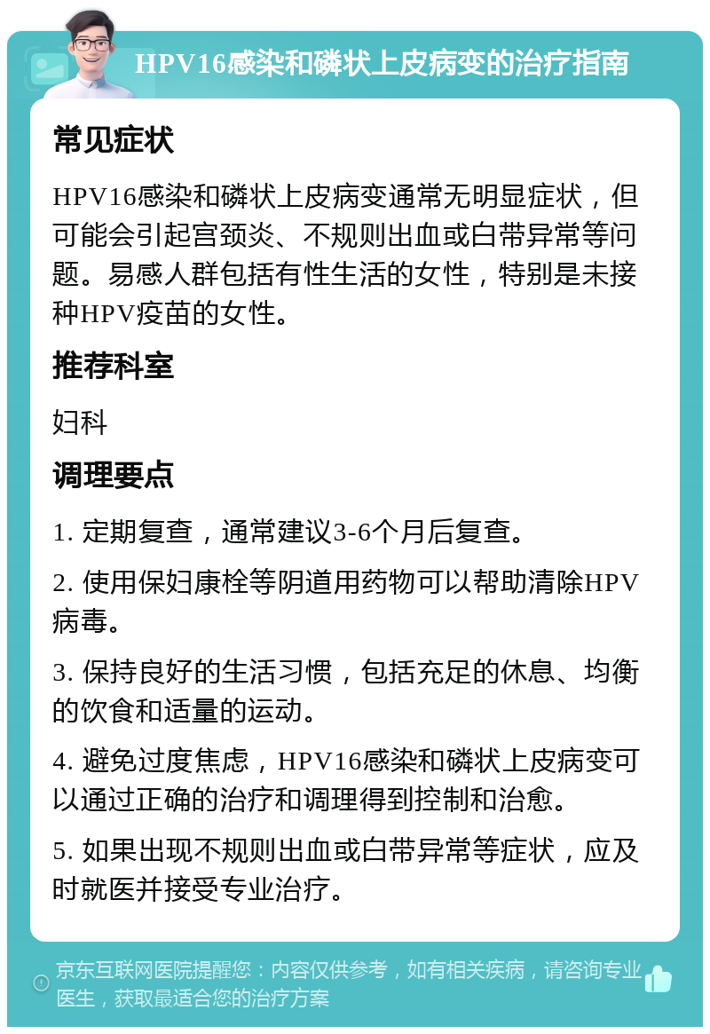 HPV16感染和磷状上皮病变的治疗指南 常见症状 HPV16感染和磷状上皮病变通常无明显症状，但可能会引起宫颈炎、不规则出血或白带异常等问题。易感人群包括有性生活的女性，特别是未接种HPV疫苗的女性。 推荐科室 妇科 调理要点 1. 定期复查，通常建议3-6个月后复查。 2. 使用保妇康栓等阴道用药物可以帮助清除HPV病毒。 3. 保持良好的生活习惯，包括充足的休息、均衡的饮食和适量的运动。 4. 避免过度焦虑，HPV16感染和磷状上皮病变可以通过正确的治疗和调理得到控制和治愈。 5. 如果出现不规则出血或白带异常等症状，应及时就医并接受专业治疗。