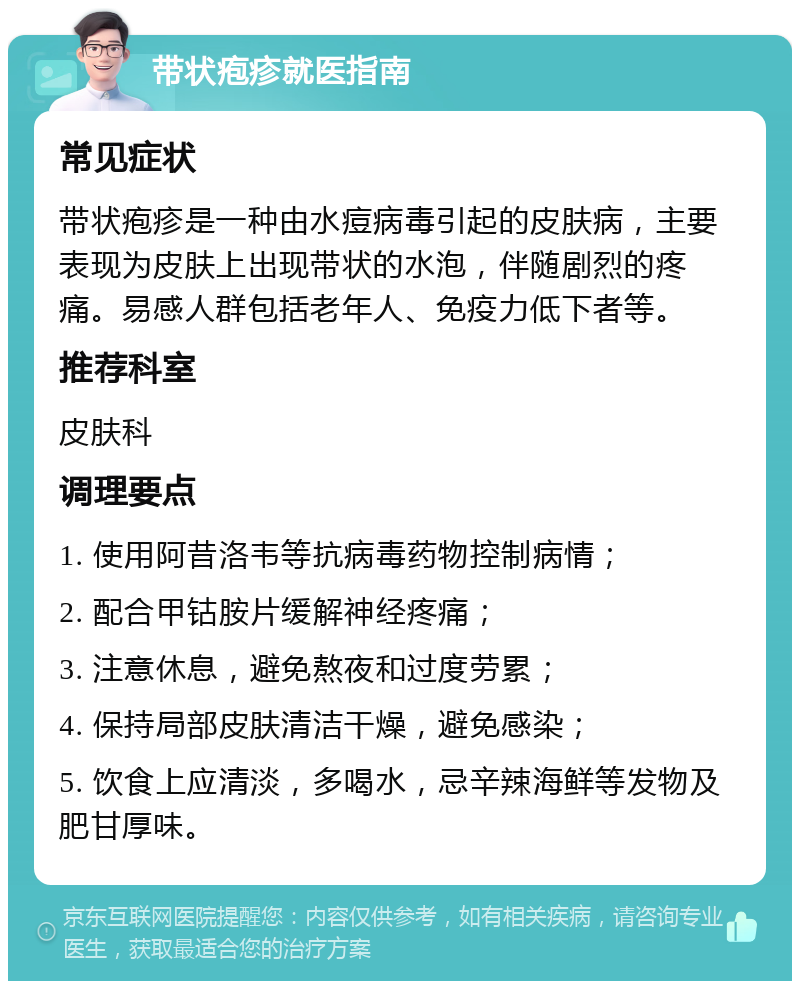 带状疱疹就医指南 常见症状 带状疱疹是一种由水痘病毒引起的皮肤病，主要表现为皮肤上出现带状的水泡，伴随剧烈的疼痛。易感人群包括老年人、免疫力低下者等。 推荐科室 皮肤科 调理要点 1. 使用阿昔洛韦等抗病毒药物控制病情； 2. 配合甲钴胺片缓解神经疼痛； 3. 注意休息，避免熬夜和过度劳累； 4. 保持局部皮肤清洁干燥，避免感染； 5. 饮食上应清淡，多喝水，忌辛辣海鲜等发物及肥甘厚味。