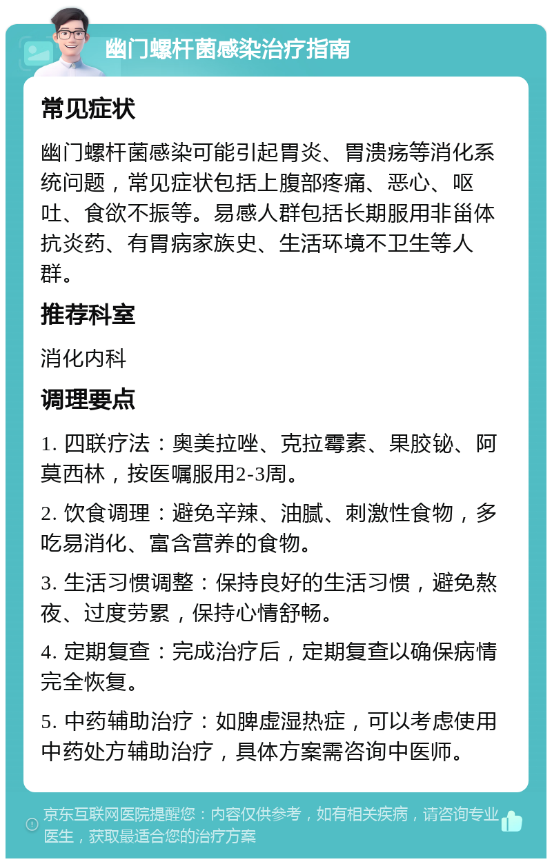 幽门螺杆菌感染治疗指南 常见症状 幽门螺杆菌感染可能引起胃炎、胃溃疡等消化系统问题，常见症状包括上腹部疼痛、恶心、呕吐、食欲不振等。易感人群包括长期服用非甾体抗炎药、有胃病家族史、生活环境不卫生等人群。 推荐科室 消化内科 调理要点 1. 四联疗法：奥美拉唑、克拉霉素、果胶铋、阿莫西林，按医嘱服用2-3周。 2. 饮食调理：避免辛辣、油腻、刺激性食物，多吃易消化、富含营养的食物。 3. 生活习惯调整：保持良好的生活习惯，避免熬夜、过度劳累，保持心情舒畅。 4. 定期复查：完成治疗后，定期复查以确保病情完全恢复。 5. 中药辅助治疗：如脾虚湿热症，可以考虑使用中药处方辅助治疗，具体方案需咨询中医师。