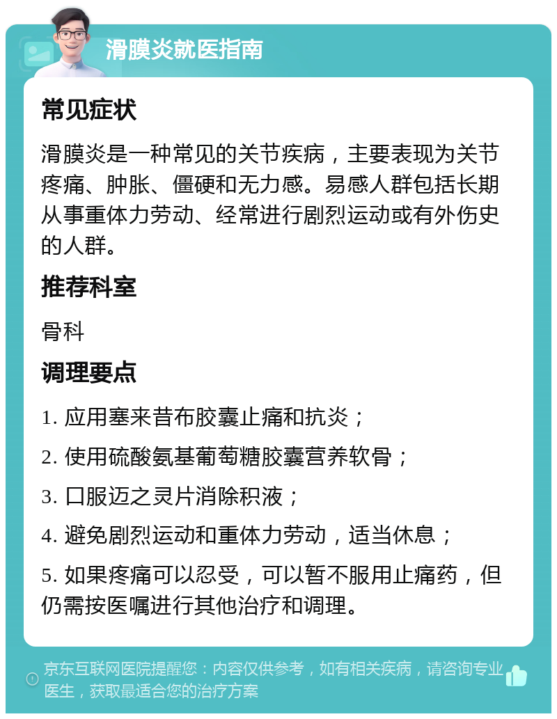 滑膜炎就医指南 常见症状 滑膜炎是一种常见的关节疾病，主要表现为关节疼痛、肿胀、僵硬和无力感。易感人群包括长期从事重体力劳动、经常进行剧烈运动或有外伤史的人群。 推荐科室 骨科 调理要点 1. 应用塞来昔布胶囊止痛和抗炎； 2. 使用硫酸氨基葡萄糖胶囊营养软骨； 3. 口服迈之灵片消除积液； 4. 避免剧烈运动和重体力劳动，适当休息； 5. 如果疼痛可以忍受，可以暂不服用止痛药，但仍需按医嘱进行其他治疗和调理。