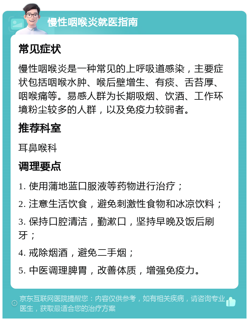 慢性咽喉炎就医指南 常见症状 慢性咽喉炎是一种常见的上呼吸道感染，主要症状包括咽喉水肿、喉后壁增生、有痰、舌苔厚、咽喉痛等。易感人群为长期吸烟、饮酒、工作环境粉尘较多的人群，以及免疫力较弱者。 推荐科室 耳鼻喉科 调理要点 1. 使用蒲地蓝口服液等药物进行治疗； 2. 注意生活饮食，避免刺激性食物和冰凉饮料； 3. 保持口腔清洁，勤漱口，坚持早晚及饭后刷牙； 4. 戒除烟酒，避免二手烟； 5. 中医调理脾胃，改善体质，增强免疫力。