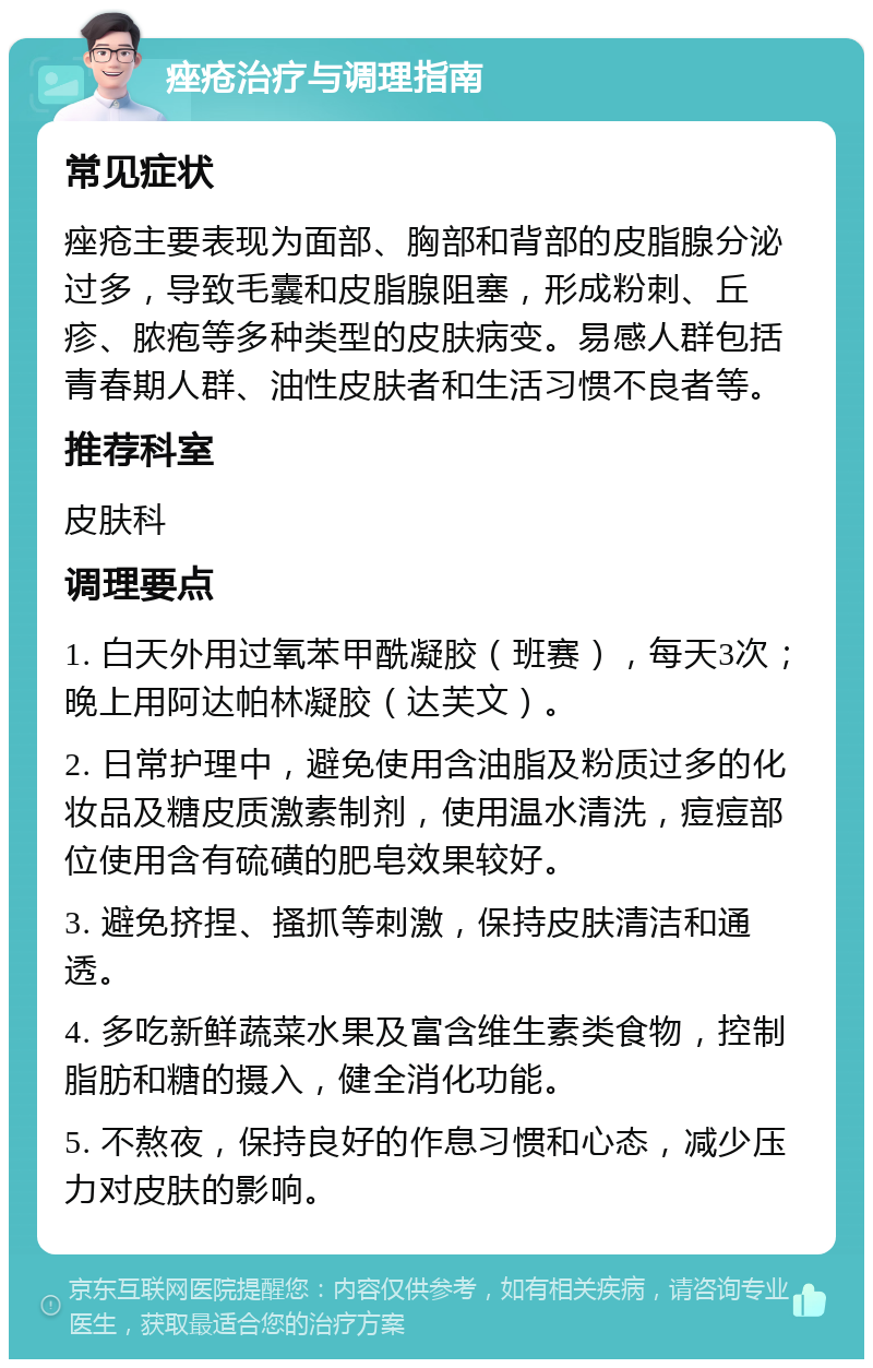 痤疮治疗与调理指南 常见症状 痤疮主要表现为面部、胸部和背部的皮脂腺分泌过多，导致毛囊和皮脂腺阻塞，形成粉刺、丘疹、脓疱等多种类型的皮肤病变。易感人群包括青春期人群、油性皮肤者和生活习惯不良者等。 推荐科室 皮肤科 调理要点 1. 白天外用过氧苯甲酰凝胶（班赛），每天3次；晚上用阿达帕林凝胶（达芙文）。 2. 日常护理中，避免使用含油脂及粉质过多的化妆品及糖皮质激素制剂，使用温水清洗，痘痘部位使用含有硫磺的肥皂效果较好。 3. 避免挤捏、搔抓等刺激，保持皮肤清洁和通透。 4. 多吃新鲜蔬菜水果及富含维生素类食物，控制脂肪和糖的摄入，健全消化功能。 5. 不熬夜，保持良好的作息习惯和心态，减少压力对皮肤的影响。