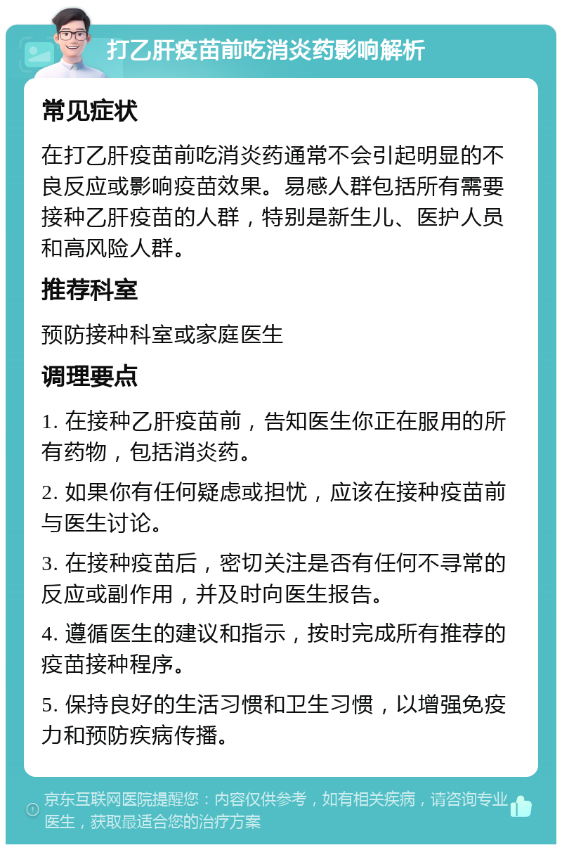 打乙肝疫苗前吃消炎药影响解析 常见症状 在打乙肝疫苗前吃消炎药通常不会引起明显的不良反应或影响疫苗效果。易感人群包括所有需要接种乙肝疫苗的人群，特别是新生儿、医护人员和高风险人群。 推荐科室 预防接种科室或家庭医生 调理要点 1. 在接种乙肝疫苗前，告知医生你正在服用的所有药物，包括消炎药。 2. 如果你有任何疑虑或担忧，应该在接种疫苗前与医生讨论。 3. 在接种疫苗后，密切关注是否有任何不寻常的反应或副作用，并及时向医生报告。 4. 遵循医生的建议和指示，按时完成所有推荐的疫苗接种程序。 5. 保持良好的生活习惯和卫生习惯，以增强免疫力和预防疾病传播。