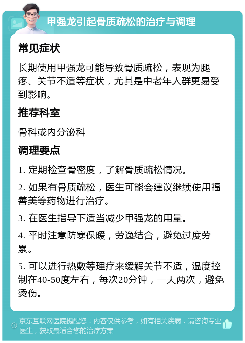 甲强龙引起骨质疏松的治疗与调理 常见症状 长期使用甲强龙可能导致骨质疏松，表现为腿疼、关节不适等症状，尤其是中老年人群更易受到影响。 推荐科室 骨科或内分泌科 调理要点 1. 定期检查骨密度，了解骨质疏松情况。 2. 如果有骨质疏松，医生可能会建议继续使用福善美等药物进行治疗。 3. 在医生指导下适当减少甲强龙的用量。 4. 平时注意防寒保暖，劳逸结合，避免过度劳累。 5. 可以进行热敷等理疗来缓解关节不适，温度控制在40-50度左右，每次20分钟，一天两次，避免烫伤。