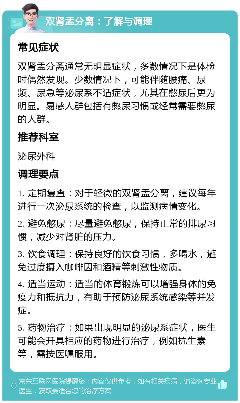 双肾盂分离：了解与调理 常见症状 双肾盂分离通常无明显症状，多数情况下是体检时偶然发现。少数情况下，可能伴随腰痛、尿频、尿急等泌尿系不适症状，尤其在憋尿后更为明显。易感人群包括有憋尿习惯或经常需要憋尿的人群。 推荐科室 泌尿外科 调理要点 1. 定期复查：对于轻微的双肾盂分离，建议每年进行一次泌尿系统的检查，以监测病情变化。 2. 避免憋尿：尽量避免憋尿，保持正常的排尿习惯，减少对肾脏的压力。 3. 饮食调理：保持良好的饮食习惯，多喝水，避免过度摄入咖啡因和酒精等刺激性物质。 4. 适当运动：适当的体育锻炼可以增强身体的免疫力和抵抗力，有助于预防泌尿系统感染等并发症。 5. 药物治疗：如果出现明显的泌尿系症状，医生可能会开具相应的药物进行治疗，例如抗生素等，需按医嘱服用。