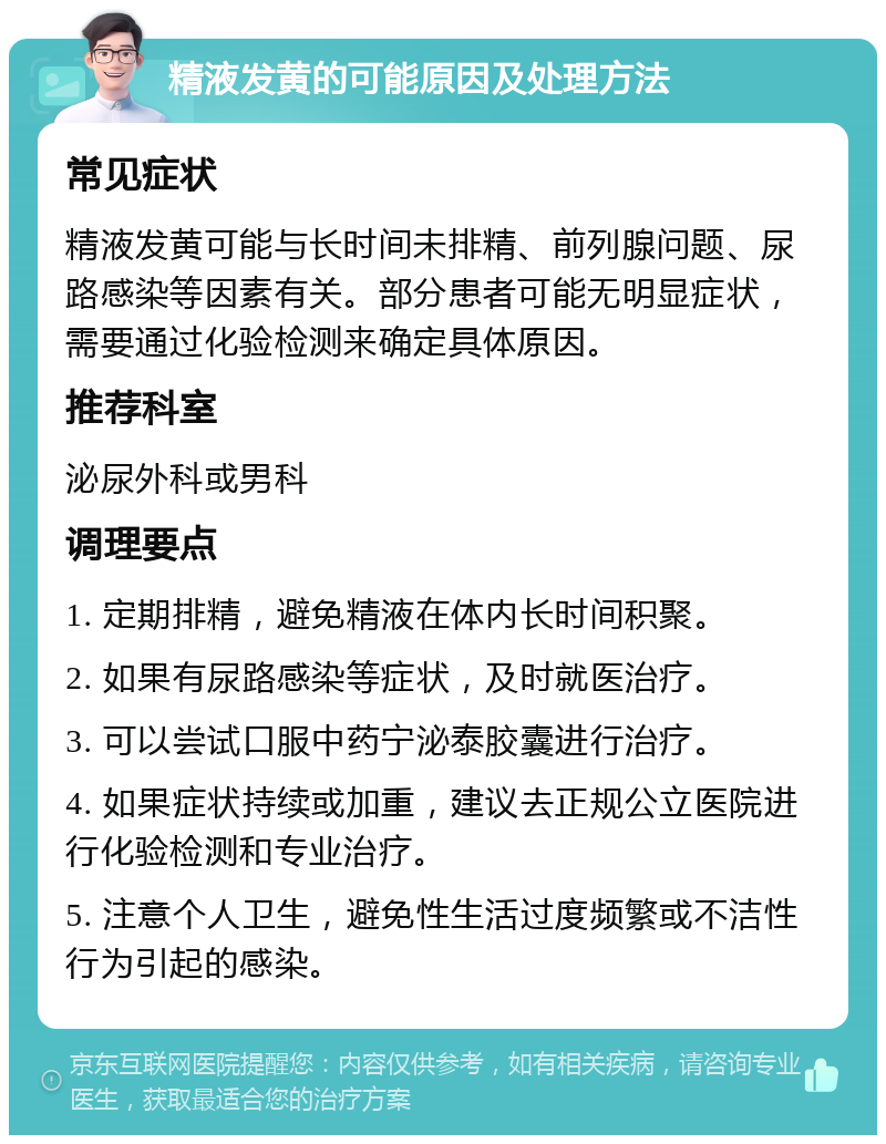 精液发黄的可能原因及处理方法 常见症状 精液发黄可能与长时间未排精、前列腺问题、尿路感染等因素有关。部分患者可能无明显症状，需要通过化验检测来确定具体原因。 推荐科室 泌尿外科或男科 调理要点 1. 定期排精，避免精液在体内长时间积聚。 2. 如果有尿路感染等症状，及时就医治疗。 3. 可以尝试口服中药宁泌泰胶囊进行治疗。 4. 如果症状持续或加重，建议去正规公立医院进行化验检测和专业治疗。 5. 注意个人卫生，避免性生活过度频繁或不洁性行为引起的感染。