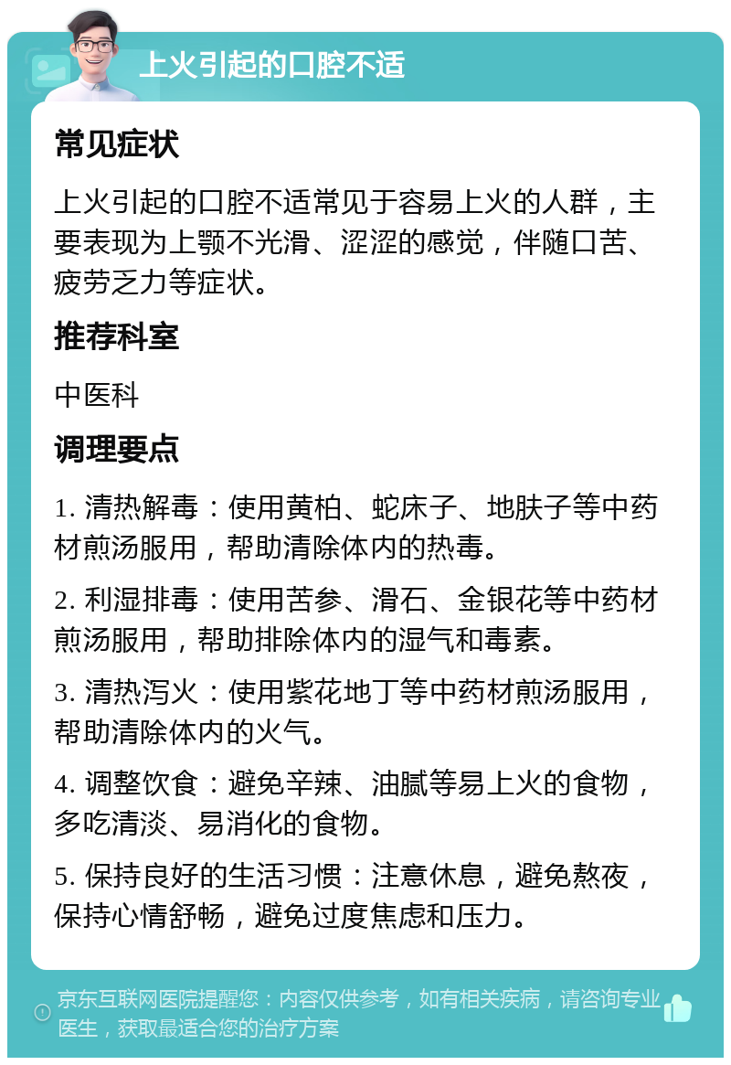 上火引起的口腔不适 常见症状 上火引起的口腔不适常见于容易上火的人群，主要表现为上颚不光滑、涩涩的感觉，伴随口苦、疲劳乏力等症状。 推荐科室 中医科 调理要点 1. 清热解毒：使用黄柏、蛇床子、地肤子等中药材煎汤服用，帮助清除体内的热毒。 2. 利湿排毒：使用苦参、滑石、金银花等中药材煎汤服用，帮助排除体内的湿气和毒素。 3. 清热泻火：使用紫花地丁等中药材煎汤服用，帮助清除体内的火气。 4. 调整饮食：避免辛辣、油腻等易上火的食物，多吃清淡、易消化的食物。 5. 保持良好的生活习惯：注意休息，避免熬夜，保持心情舒畅，避免过度焦虑和压力。