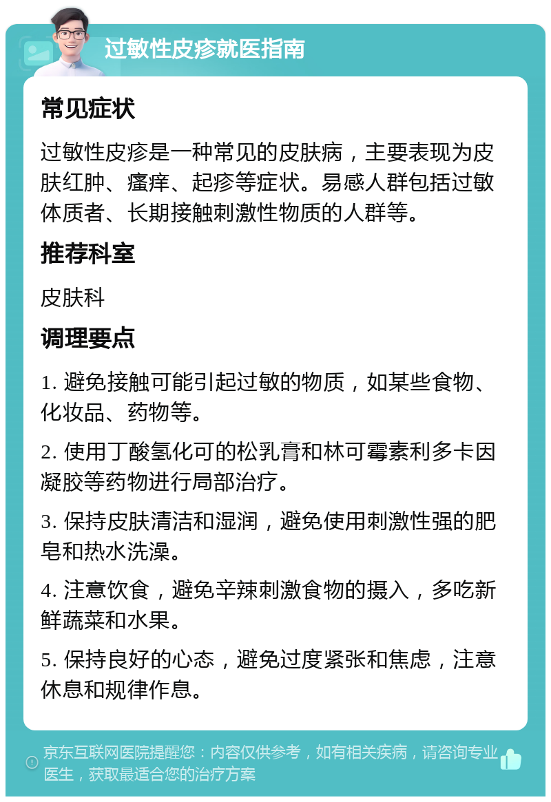 过敏性皮疹就医指南 常见症状 过敏性皮疹是一种常见的皮肤病，主要表现为皮肤红肿、瘙痒、起疹等症状。易感人群包括过敏体质者、长期接触刺激性物质的人群等。 推荐科室 皮肤科 调理要点 1. 避免接触可能引起过敏的物质，如某些食物、化妆品、药物等。 2. 使用丁酸氢化可的松乳膏和林可霉素利多卡因凝胶等药物进行局部治疗。 3. 保持皮肤清洁和湿润，避免使用刺激性强的肥皂和热水洗澡。 4. 注意饮食，避免辛辣刺激食物的摄入，多吃新鲜蔬菜和水果。 5. 保持良好的心态，避免过度紧张和焦虑，注意休息和规律作息。