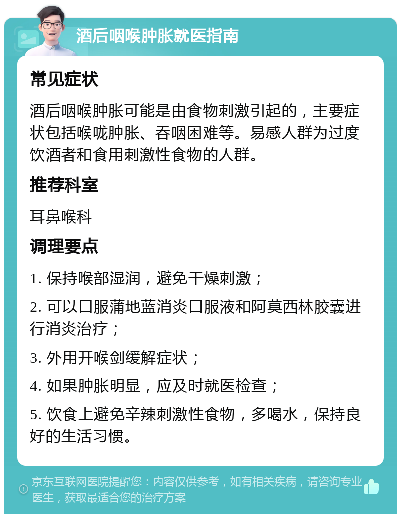 酒后咽喉肿胀就医指南 常见症状 酒后咽喉肿胀可能是由食物刺激引起的，主要症状包括喉咙肿胀、吞咽困难等。易感人群为过度饮酒者和食用刺激性食物的人群。 推荐科室 耳鼻喉科 调理要点 1. 保持喉部湿润，避免干燥刺激； 2. 可以口服蒲地蓝消炎口服液和阿莫西林胶囊进行消炎治疗； 3. 外用开喉剑缓解症状； 4. 如果肿胀明显，应及时就医检查； 5. 饮食上避免辛辣刺激性食物，多喝水，保持良好的生活习惯。