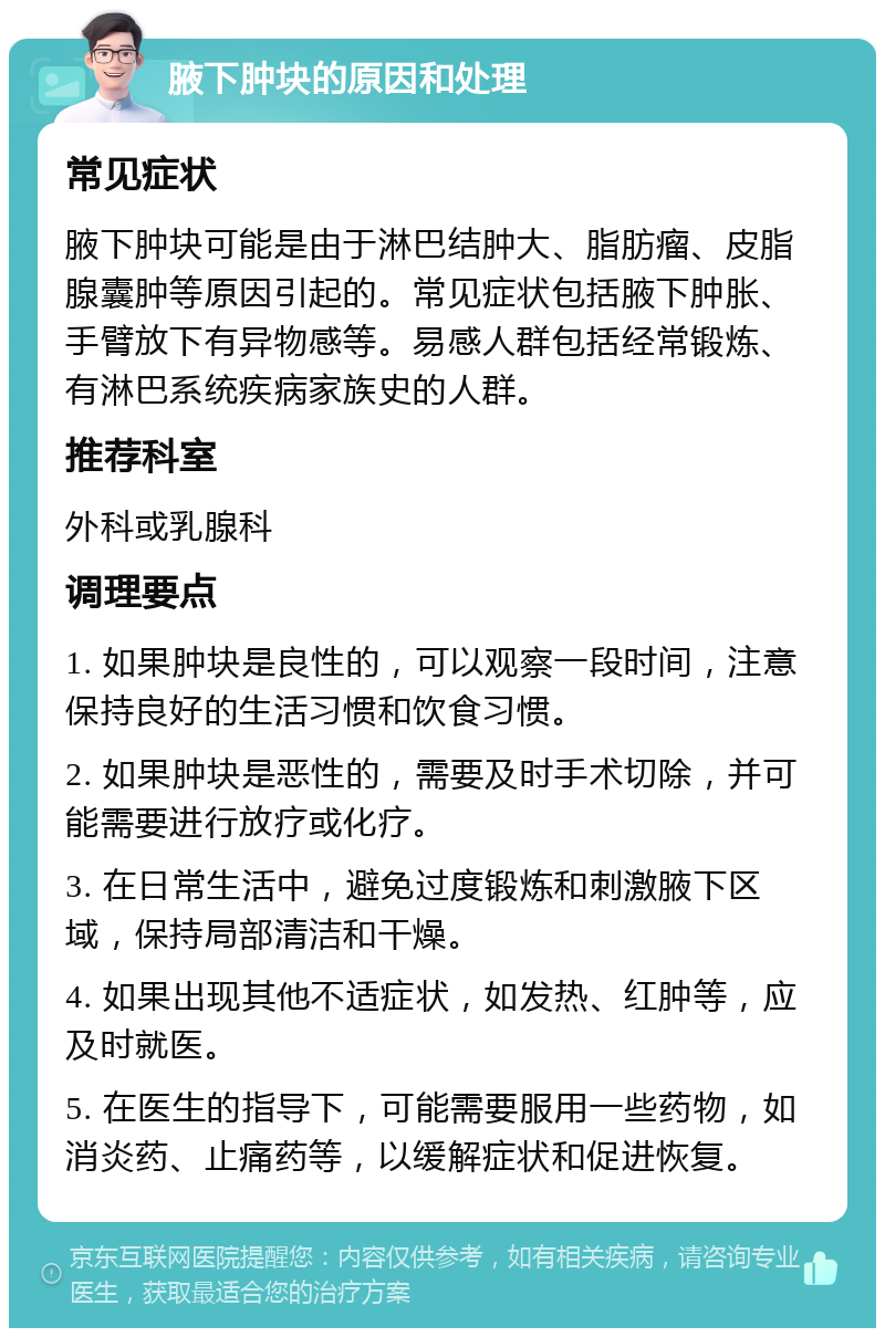 腋下肿块的原因和处理 常见症状 腋下肿块可能是由于淋巴结肿大、脂肪瘤、皮脂腺囊肿等原因引起的。常见症状包括腋下肿胀、手臂放下有异物感等。易感人群包括经常锻炼、有淋巴系统疾病家族史的人群。 推荐科室 外科或乳腺科 调理要点 1. 如果肿块是良性的，可以观察一段时间，注意保持良好的生活习惯和饮食习惯。 2. 如果肿块是恶性的，需要及时手术切除，并可能需要进行放疗或化疗。 3. 在日常生活中，避免过度锻炼和刺激腋下区域，保持局部清洁和干燥。 4. 如果出现其他不适症状，如发热、红肿等，应及时就医。 5. 在医生的指导下，可能需要服用一些药物，如消炎药、止痛药等，以缓解症状和促进恢复。