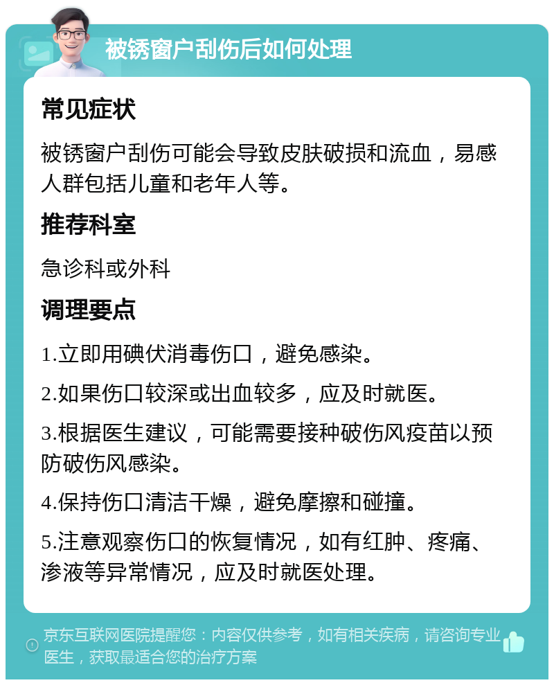 被锈窗户刮伤后如何处理 常见症状 被锈窗户刮伤可能会导致皮肤破损和流血，易感人群包括儿童和老年人等。 推荐科室 急诊科或外科 调理要点 1.立即用碘伏消毒伤口，避免感染。 2.如果伤口较深或出血较多，应及时就医。 3.根据医生建议，可能需要接种破伤风疫苗以预防破伤风感染。 4.保持伤口清洁干燥，避免摩擦和碰撞。 5.注意观察伤口的恢复情况，如有红肿、疼痛、渗液等异常情况，应及时就医处理。