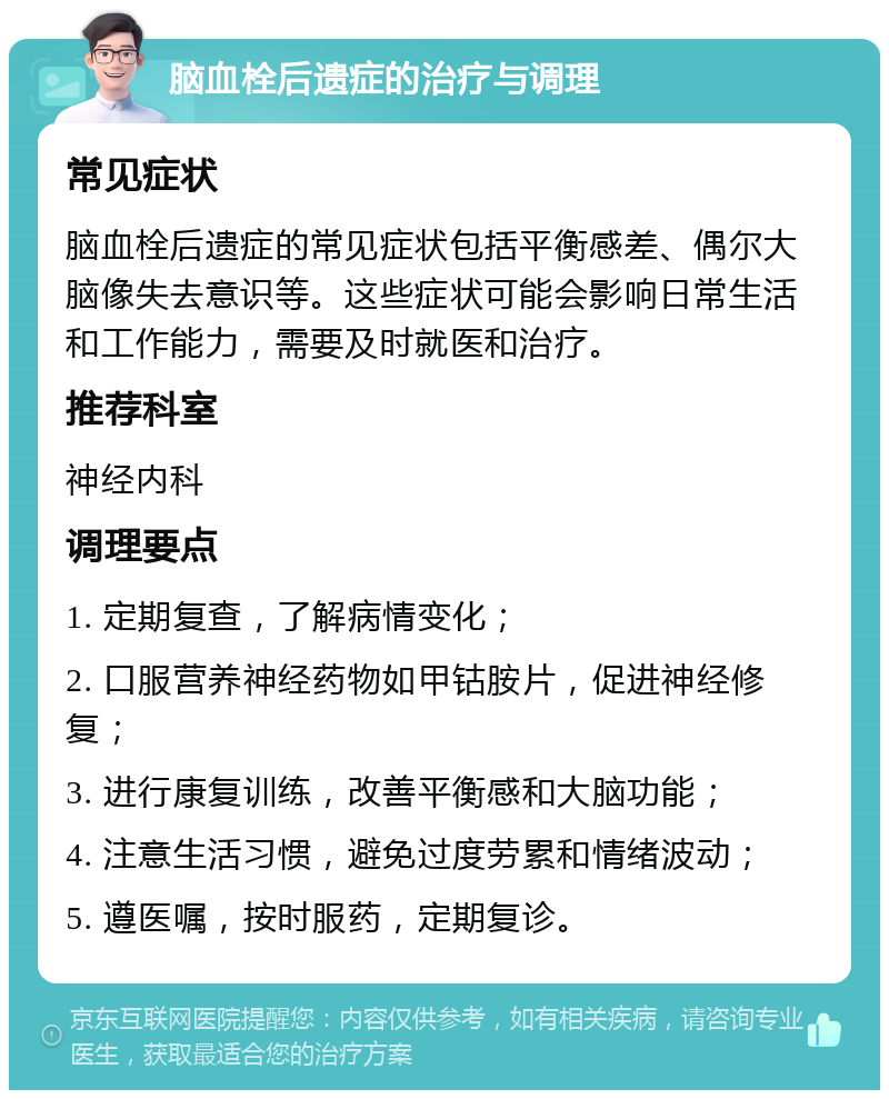 脑血栓后遗症的治疗与调理 常见症状 脑血栓后遗症的常见症状包括平衡感差、偶尔大脑像失去意识等。这些症状可能会影响日常生活和工作能力，需要及时就医和治疗。 推荐科室 神经内科 调理要点 1. 定期复查，了解病情变化； 2. 口服营养神经药物如甲钴胺片，促进神经修复； 3. 进行康复训练，改善平衡感和大脑功能； 4. 注意生活习惯，避免过度劳累和情绪波动； 5. 遵医嘱，按时服药，定期复诊。