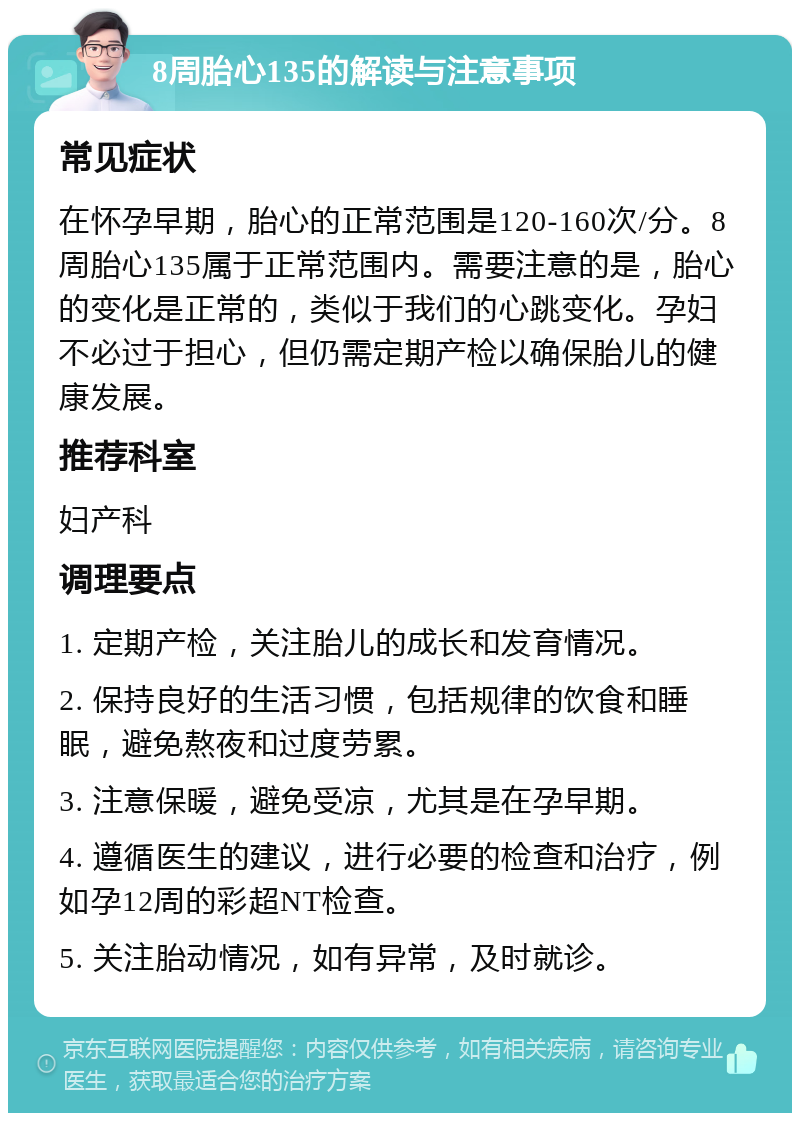 8周胎心135的解读与注意事项 常见症状 在怀孕早期，胎心的正常范围是120-160次/分。8周胎心135属于正常范围内。需要注意的是，胎心的变化是正常的，类似于我们的心跳变化。孕妇不必过于担心，但仍需定期产检以确保胎儿的健康发展。 推荐科室 妇产科 调理要点 1. 定期产检，关注胎儿的成长和发育情况。 2. 保持良好的生活习惯，包括规律的饮食和睡眠，避免熬夜和过度劳累。 3. 注意保暖，避免受凉，尤其是在孕早期。 4. 遵循医生的建议，进行必要的检查和治疗，例如孕12周的彩超NT检查。 5. 关注胎动情况，如有异常，及时就诊。