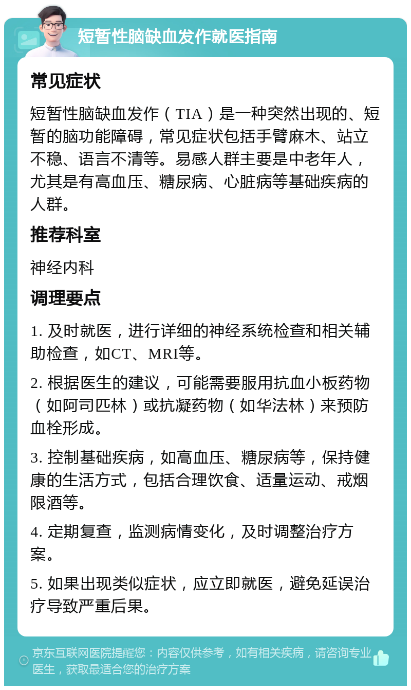 短暂性脑缺血发作就医指南 常见症状 短暂性脑缺血发作（TIA）是一种突然出现的、短暂的脑功能障碍，常见症状包括手臂麻木、站立不稳、语言不清等。易感人群主要是中老年人，尤其是有高血压、糖尿病、心脏病等基础疾病的人群。 推荐科室 神经内科 调理要点 1. 及时就医，进行详细的神经系统检查和相关辅助检查，如CT、MRI等。 2. 根据医生的建议，可能需要服用抗血小板药物（如阿司匹林）或抗凝药物（如华法林）来预防血栓形成。 3. 控制基础疾病，如高血压、糖尿病等，保持健康的生活方式，包括合理饮食、适量运动、戒烟限酒等。 4. 定期复查，监测病情变化，及时调整治疗方案。 5. 如果出现类似症状，应立即就医，避免延误治疗导致严重后果。