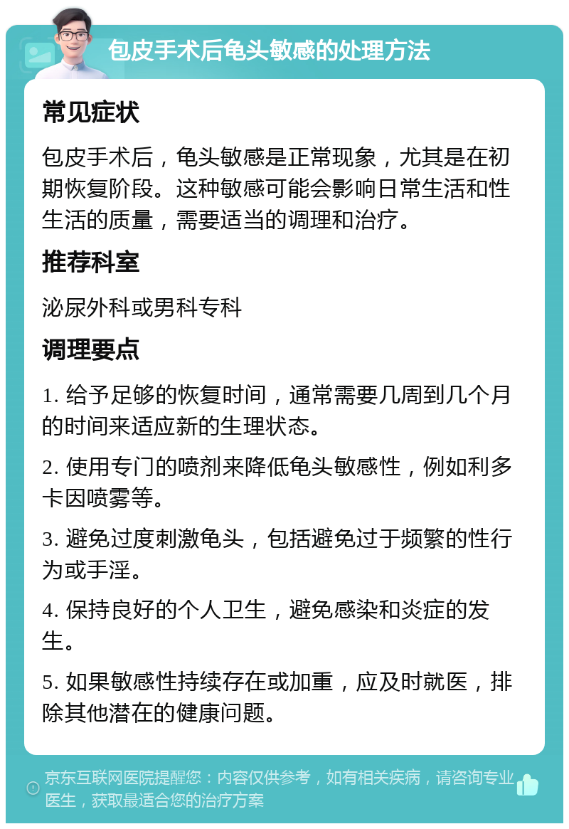 包皮手术后龟头敏感的处理方法 常见症状 包皮手术后，龟头敏感是正常现象，尤其是在初期恢复阶段。这种敏感可能会影响日常生活和性生活的质量，需要适当的调理和治疗。 推荐科室 泌尿外科或男科专科 调理要点 1. 给予足够的恢复时间，通常需要几周到几个月的时间来适应新的生理状态。 2. 使用专门的喷剂来降低龟头敏感性，例如利多卡因喷雾等。 3. 避免过度刺激龟头，包括避免过于频繁的性行为或手淫。 4. 保持良好的个人卫生，避免感染和炎症的发生。 5. 如果敏感性持续存在或加重，应及时就医，排除其他潜在的健康问题。