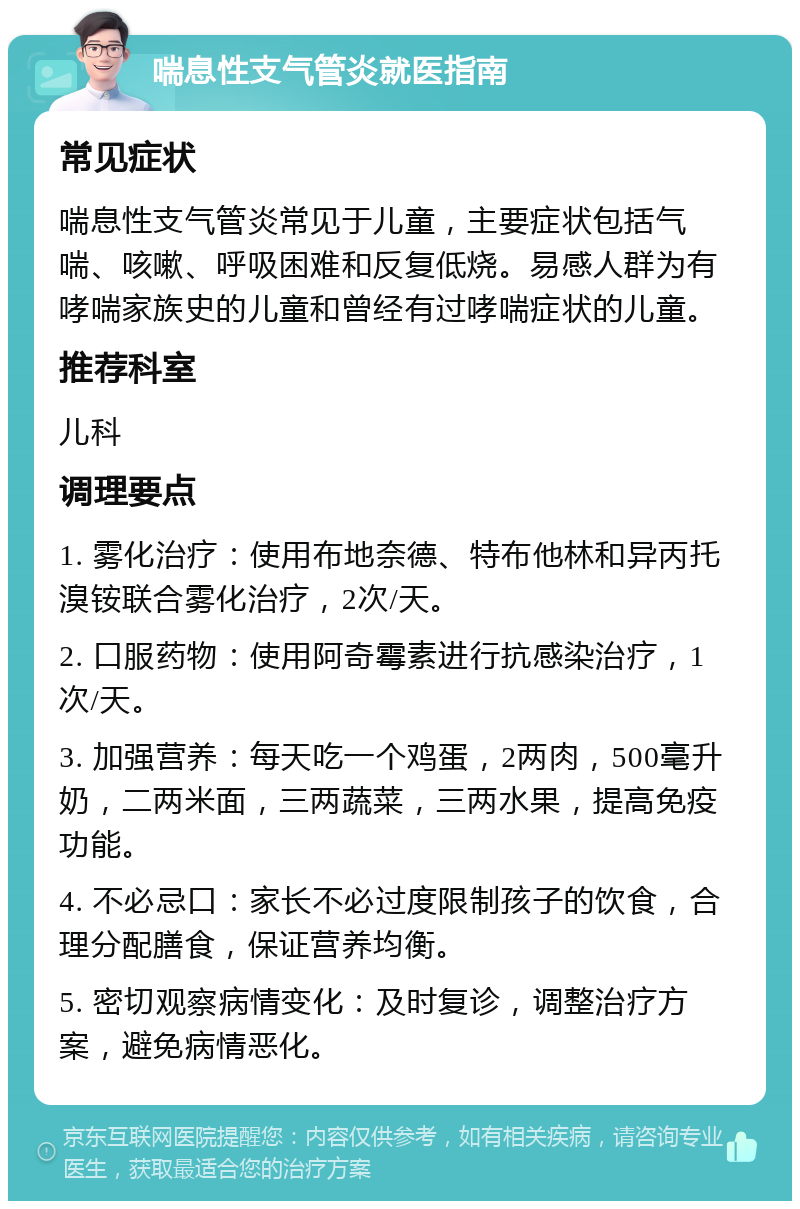 喘息性支气管炎就医指南 常见症状 喘息性支气管炎常见于儿童，主要症状包括气喘、咳嗽、呼吸困难和反复低烧。易感人群为有哮喘家族史的儿童和曾经有过哮喘症状的儿童。 推荐科室 儿科 调理要点 1. 雾化治疗：使用布地奈德、特布他林和异丙托溴铵联合雾化治疗，2次/天。 2. 口服药物：使用阿奇霉素进行抗感染治疗，1次/天。 3. 加强营养：每天吃一个鸡蛋，2两肉，500毫升奶，二两米面，三两蔬菜，三两水果，提高免疫功能。 4. 不必忌口：家长不必过度限制孩子的饮食，合理分配膳食，保证营养均衡。 5. 密切观察病情变化：及时复诊，调整治疗方案，避免病情恶化。