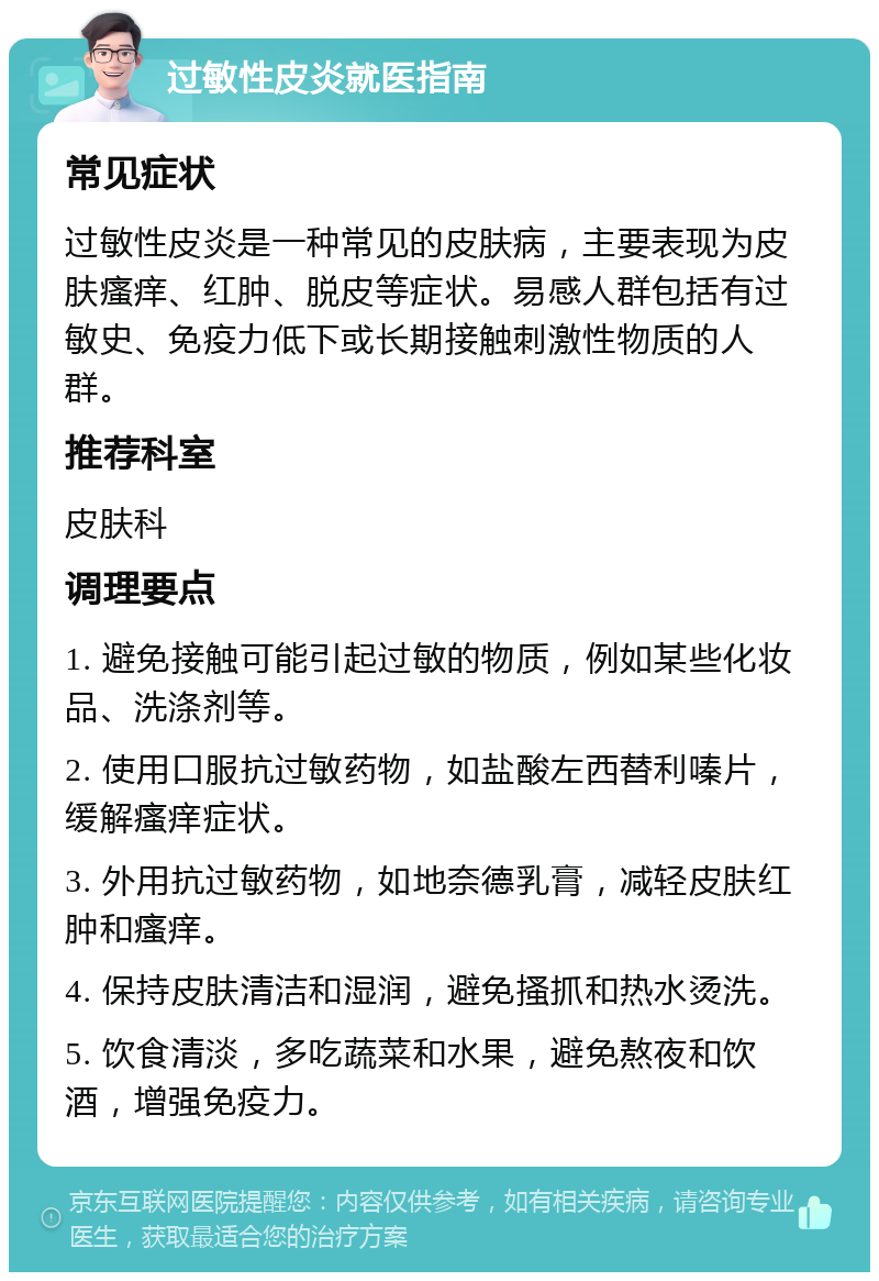 过敏性皮炎就医指南 常见症状 过敏性皮炎是一种常见的皮肤病，主要表现为皮肤瘙痒、红肿、脱皮等症状。易感人群包括有过敏史、免疫力低下或长期接触刺激性物质的人群。 推荐科室 皮肤科 调理要点 1. 避免接触可能引起过敏的物质，例如某些化妆品、洗涤剂等。 2. 使用口服抗过敏药物，如盐酸左西替利嗪片，缓解瘙痒症状。 3. 外用抗过敏药物，如地奈德乳膏，减轻皮肤红肿和瘙痒。 4. 保持皮肤清洁和湿润，避免搔抓和热水烫洗。 5. 饮食清淡，多吃蔬菜和水果，避免熬夜和饮酒，增强免疫力。