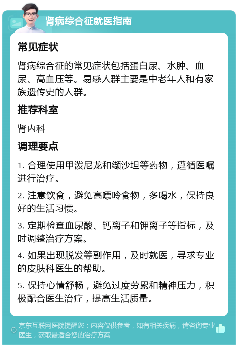 肾病综合征就医指南 常见症状 肾病综合征的常见症状包括蛋白尿、水肿、血尿、高血压等。易感人群主要是中老年人和有家族遗传史的人群。 推荐科室 肾内科 调理要点 1. 合理使用甲泼尼龙和缬沙坦等药物，遵循医嘱进行治疗。 2. 注意饮食，避免高嘌呤食物，多喝水，保持良好的生活习惯。 3. 定期检查血尿酸、钙离子和钾离子等指标，及时调整治疗方案。 4. 如果出现脱发等副作用，及时就医，寻求专业的皮肤科医生的帮助。 5. 保持心情舒畅，避免过度劳累和精神压力，积极配合医生治疗，提高生活质量。