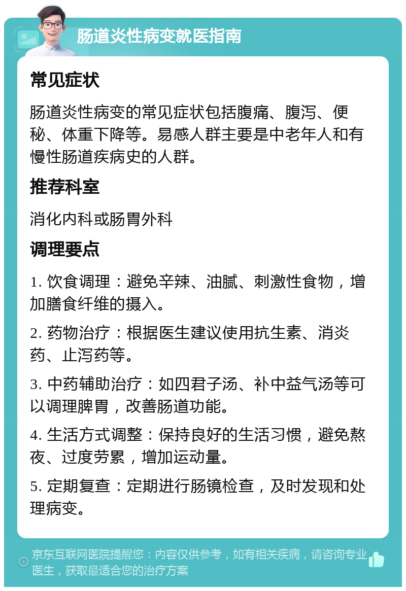 肠道炎性病变就医指南 常见症状 肠道炎性病变的常见症状包括腹痛、腹泻、便秘、体重下降等。易感人群主要是中老年人和有慢性肠道疾病史的人群。 推荐科室 消化内科或肠胃外科 调理要点 1. 饮食调理：避免辛辣、油腻、刺激性食物，增加膳食纤维的摄入。 2. 药物治疗：根据医生建议使用抗生素、消炎药、止泻药等。 3. 中药辅助治疗：如四君子汤、补中益气汤等可以调理脾胃，改善肠道功能。 4. 生活方式调整：保持良好的生活习惯，避免熬夜、过度劳累，增加运动量。 5. 定期复查：定期进行肠镜检查，及时发现和处理病变。