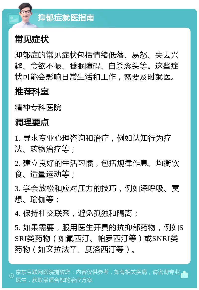 抑郁症就医指南 常见症状 抑郁症的常见症状包括情绪低落、易怒、失去兴趣、食欲不振、睡眠障碍、自杀念头等。这些症状可能会影响日常生活和工作，需要及时就医。 推荐科室 精神专科医院 调理要点 1. 寻求专业心理咨询和治疗，例如认知行为疗法、药物治疗等； 2. 建立良好的生活习惯，包括规律作息、均衡饮食、适量运动等； 3. 学会放松和应对压力的技巧，例如深呼吸、冥想、瑜伽等； 4. 保持社交联系，避免孤独和隔离； 5. 如果需要，服用医生开具的抗抑郁药物，例如SSRI类药物（如氟西汀、帕罗西汀等）或SNRI类药物（如文拉法辛、度洛西汀等）。