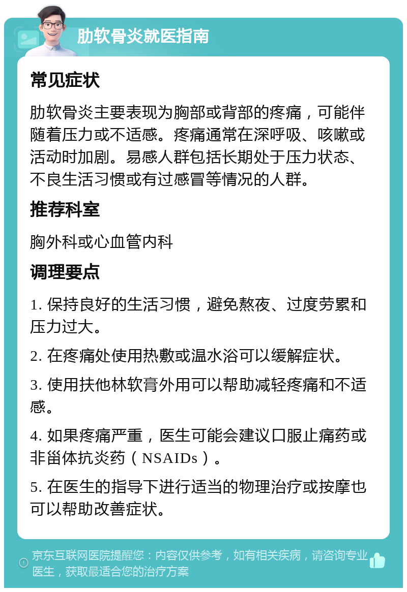 肋软骨炎就医指南 常见症状 肋软骨炎主要表现为胸部或背部的疼痛，可能伴随着压力或不适感。疼痛通常在深呼吸、咳嗽或活动时加剧。易感人群包括长期处于压力状态、不良生活习惯或有过感冒等情况的人群。 推荐科室 胸外科或心血管内科 调理要点 1. 保持良好的生活习惯，避免熬夜、过度劳累和压力过大。 2. 在疼痛处使用热敷或温水浴可以缓解症状。 3. 使用扶他林软膏外用可以帮助减轻疼痛和不适感。 4. 如果疼痛严重，医生可能会建议口服止痛药或非甾体抗炎药（NSAIDs）。 5. 在医生的指导下进行适当的物理治疗或按摩也可以帮助改善症状。