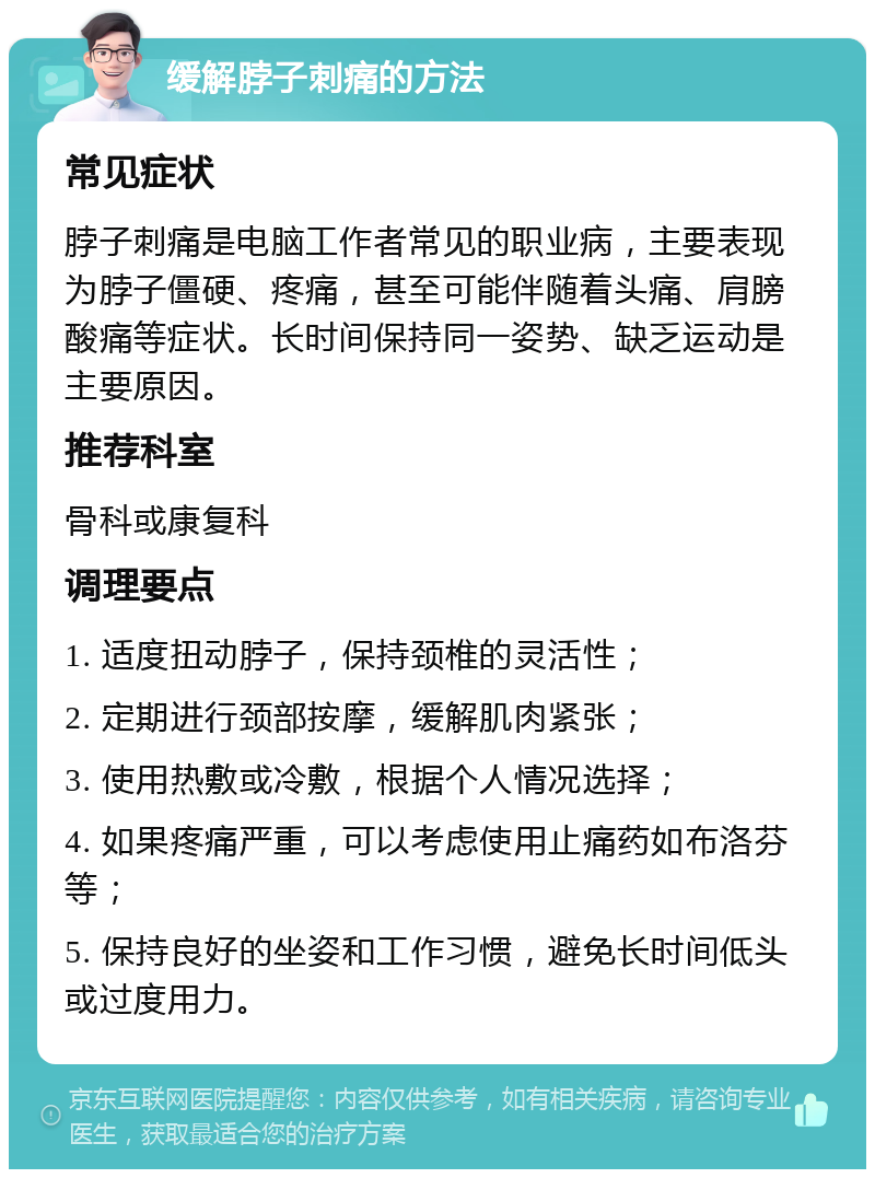 缓解脖子刺痛的方法 常见症状 脖子刺痛是电脑工作者常见的职业病，主要表现为脖子僵硬、疼痛，甚至可能伴随着头痛、肩膀酸痛等症状。长时间保持同一姿势、缺乏运动是主要原因。 推荐科室 骨科或康复科 调理要点 1. 适度扭动脖子，保持颈椎的灵活性； 2. 定期进行颈部按摩，缓解肌肉紧张； 3. 使用热敷或冷敷，根据个人情况选择； 4. 如果疼痛严重，可以考虑使用止痛药如布洛芬等； 5. 保持良好的坐姿和工作习惯，避免长时间低头或过度用力。