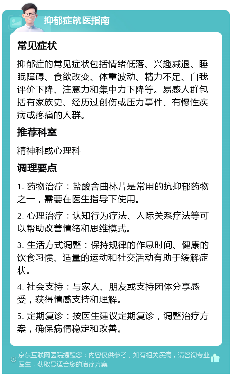 抑郁症就医指南 常见症状 抑郁症的常见症状包括情绪低落、兴趣减退、睡眠障碍、食欲改变、体重波动、精力不足、自我评价下降、注意力和集中力下降等。易感人群包括有家族史、经历过创伤或压力事件、有慢性疾病或疼痛的人群。 推荐科室 精神科或心理科 调理要点 1. 药物治疗：盐酸舍曲林片是常用的抗抑郁药物之一，需要在医生指导下使用。 2. 心理治疗：认知行为疗法、人际关系疗法等可以帮助改善情绪和思维模式。 3. 生活方式调整：保持规律的作息时间、健康的饮食习惯、适量的运动和社交活动有助于缓解症状。 4. 社会支持：与家人、朋友或支持团体分享感受，获得情感支持和理解。 5. 定期复诊：按医生建议定期复诊，调整治疗方案，确保病情稳定和改善。