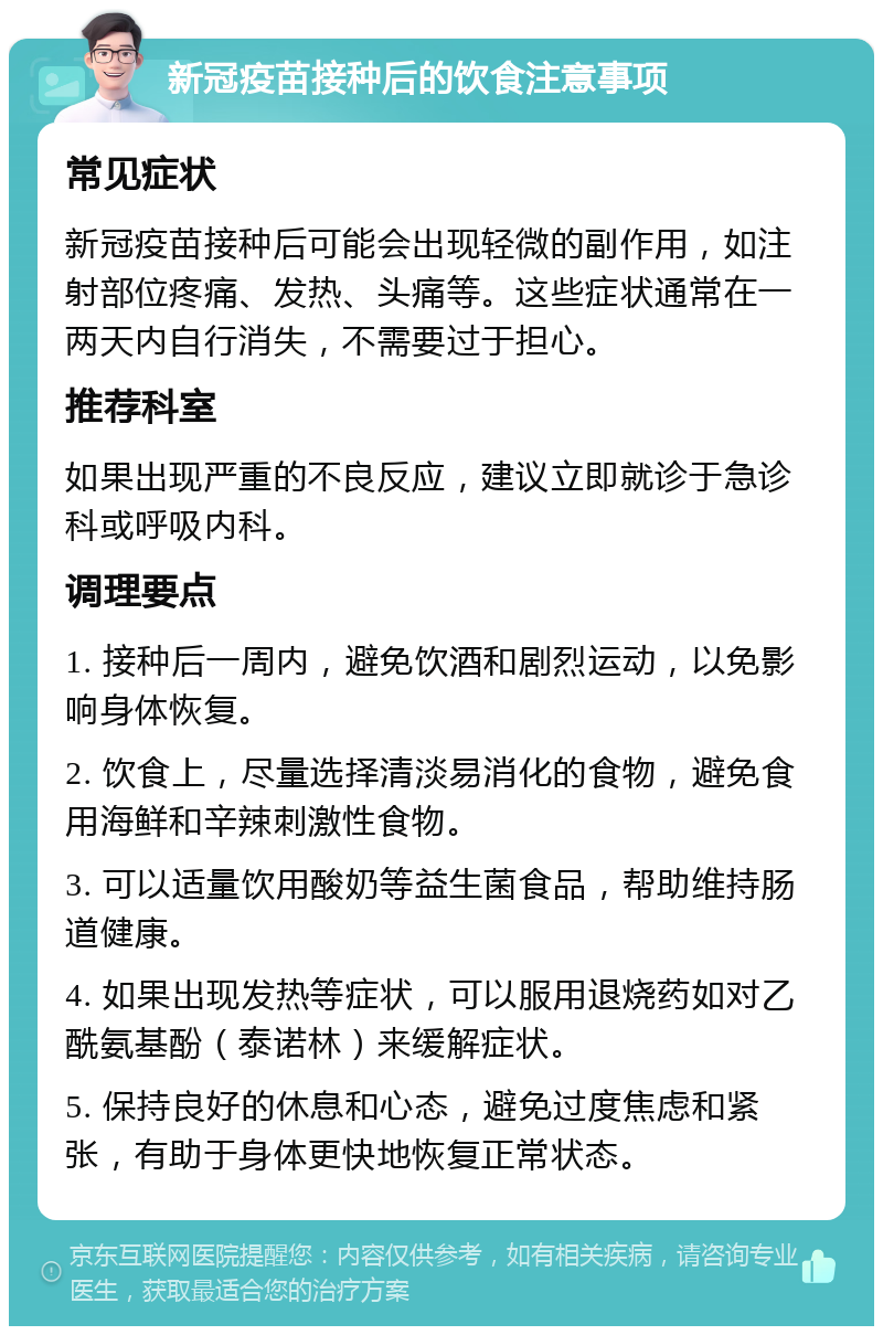 新冠疫苗接种后的饮食注意事项 常见症状 新冠疫苗接种后可能会出现轻微的副作用，如注射部位疼痛、发热、头痛等。这些症状通常在一两天内自行消失，不需要过于担心。 推荐科室 如果出现严重的不良反应，建议立即就诊于急诊科或呼吸内科。 调理要点 1. 接种后一周内，避免饮酒和剧烈运动，以免影响身体恢复。 2. 饮食上，尽量选择清淡易消化的食物，避免食用海鲜和辛辣刺激性食物。 3. 可以适量饮用酸奶等益生菌食品，帮助维持肠道健康。 4. 如果出现发热等症状，可以服用退烧药如对乙酰氨基酚（泰诺林）来缓解症状。 5. 保持良好的休息和心态，避免过度焦虑和紧张，有助于身体更快地恢复正常状态。