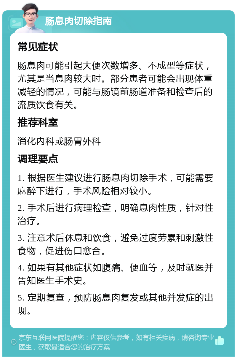 肠息肉切除指南 常见症状 肠息肉可能引起大便次数增多、不成型等症状，尤其是当息肉较大时。部分患者可能会出现体重减轻的情况，可能与肠镜前肠道准备和检查后的流质饮食有关。 推荐科室 消化内科或肠胃外科 调理要点 1. 根据医生建议进行肠息肉切除手术，可能需要麻醉下进行，手术风险相对较小。 2. 手术后进行病理检查，明确息肉性质，针对性治疗。 3. 注意术后休息和饮食，避免过度劳累和刺激性食物，促进伤口愈合。 4. 如果有其他症状如腹痛、便血等，及时就医并告知医生手术史。 5. 定期复查，预防肠息肉复发或其他并发症的出现。