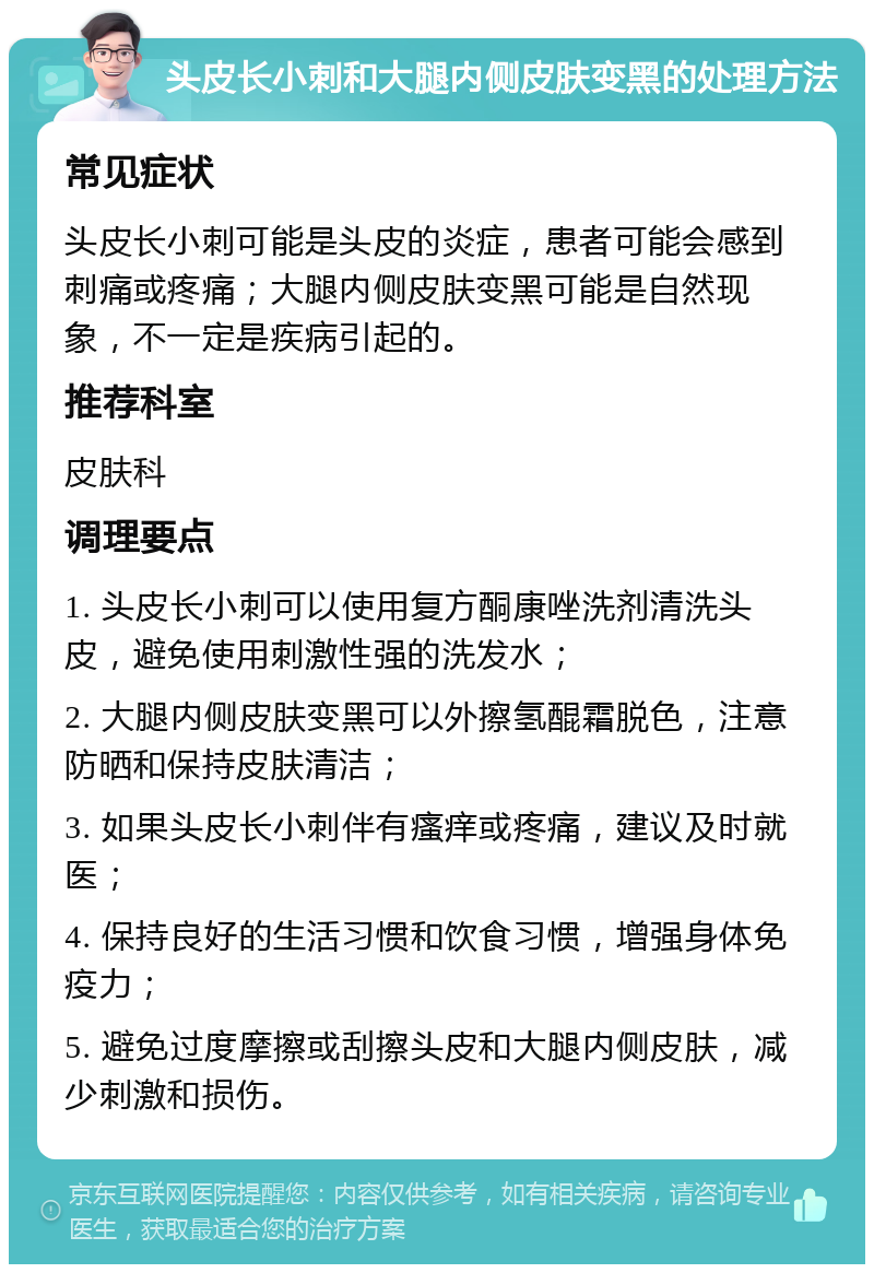 头皮长小刺和大腿内侧皮肤变黑的处理方法 常见症状 头皮长小刺可能是头皮的炎症，患者可能会感到刺痛或疼痛；大腿内侧皮肤变黑可能是自然现象，不一定是疾病引起的。 推荐科室 皮肤科 调理要点 1. 头皮长小刺可以使用复方酮康唑洗剂清洗头皮，避免使用刺激性强的洗发水； 2. 大腿内侧皮肤变黑可以外擦氢醌霜脱色，注意防晒和保持皮肤清洁； 3. 如果头皮长小刺伴有瘙痒或疼痛，建议及时就医； 4. 保持良好的生活习惯和饮食习惯，增强身体免疫力； 5. 避免过度摩擦或刮擦头皮和大腿内侧皮肤，减少刺激和损伤。