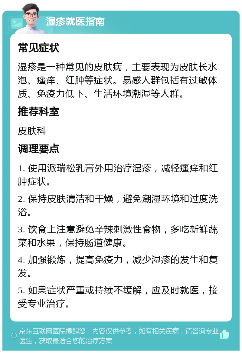 湿疹就医指南 常见症状 湿疹是一种常见的皮肤病，主要表现为皮肤长水泡、瘙痒、红肿等症状。易感人群包括有过敏体质、免疫力低下、生活环境潮湿等人群。 推荐科室 皮肤科 调理要点 1. 使用派瑞松乳膏外用治疗湿疹，减轻瘙痒和红肿症状。 2. 保持皮肤清洁和干燥，避免潮湿环境和过度洗浴。 3. 饮食上注意避免辛辣刺激性食物，多吃新鲜蔬菜和水果，保持肠道健康。 4. 加强锻炼，提高免疫力，减少湿疹的发生和复发。 5. 如果症状严重或持续不缓解，应及时就医，接受专业治疗。