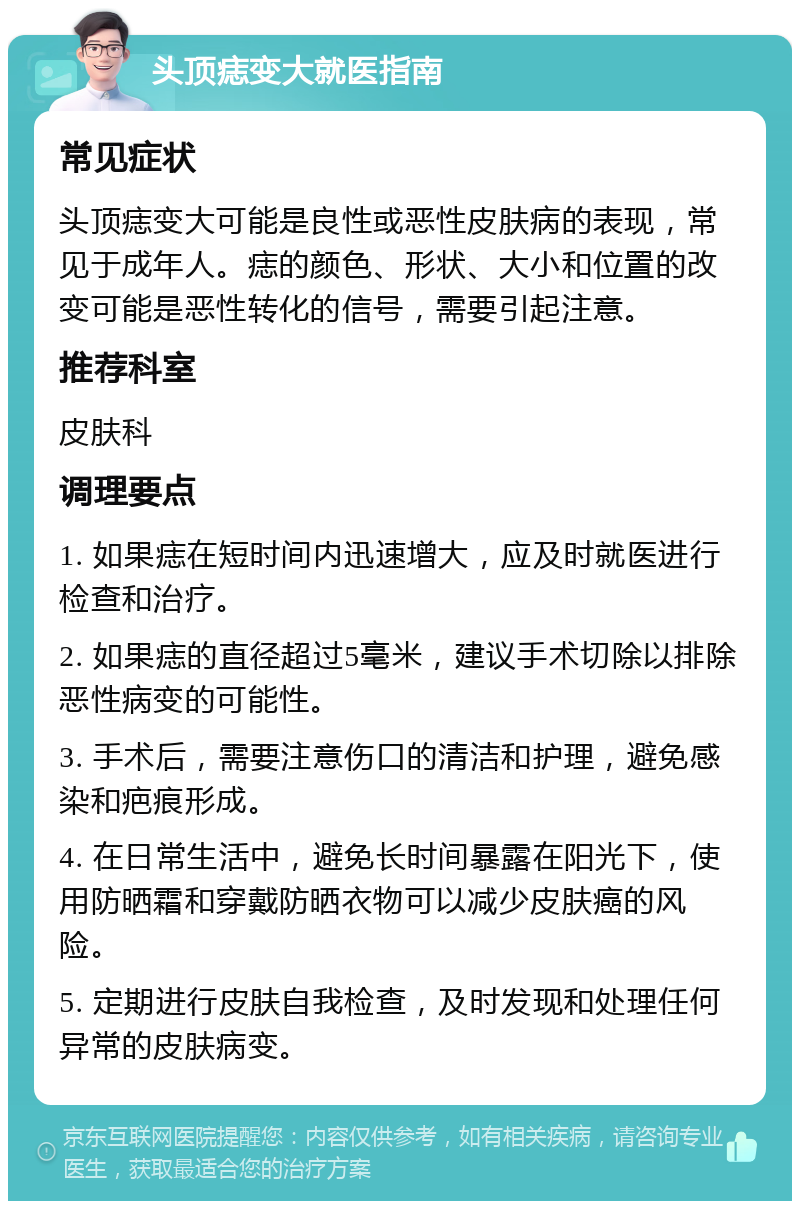 头顶痣变大就医指南 常见症状 头顶痣变大可能是良性或恶性皮肤病的表现，常见于成年人。痣的颜色、形状、大小和位置的改变可能是恶性转化的信号，需要引起注意。 推荐科室 皮肤科 调理要点 1. 如果痣在短时间内迅速增大，应及时就医进行检查和治疗。 2. 如果痣的直径超过5毫米，建议手术切除以排除恶性病变的可能性。 3. 手术后，需要注意伤口的清洁和护理，避免感染和疤痕形成。 4. 在日常生活中，避免长时间暴露在阳光下，使用防晒霜和穿戴防晒衣物可以减少皮肤癌的风险。 5. 定期进行皮肤自我检查，及时发现和处理任何异常的皮肤病变。