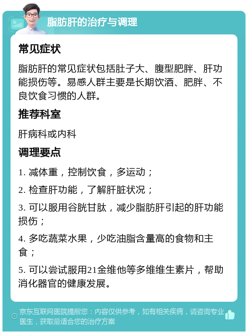 脂肪肝的治疗与调理 常见症状 脂肪肝的常见症状包括肚子大、腹型肥胖、肝功能损伤等。易感人群主要是长期饮酒、肥胖、不良饮食习惯的人群。 推荐科室 肝病科或内科 调理要点 1. 减体重，控制饮食，多运动； 2. 检查肝功能，了解肝脏状况； 3. 可以服用谷胱甘肽，减少脂肪肝引起的肝功能损伤； 4. 多吃蔬菜水果，少吃油脂含量高的食物和主食； 5. 可以尝试服用21金维他等多维维生素片，帮助消化器官的健康发展。