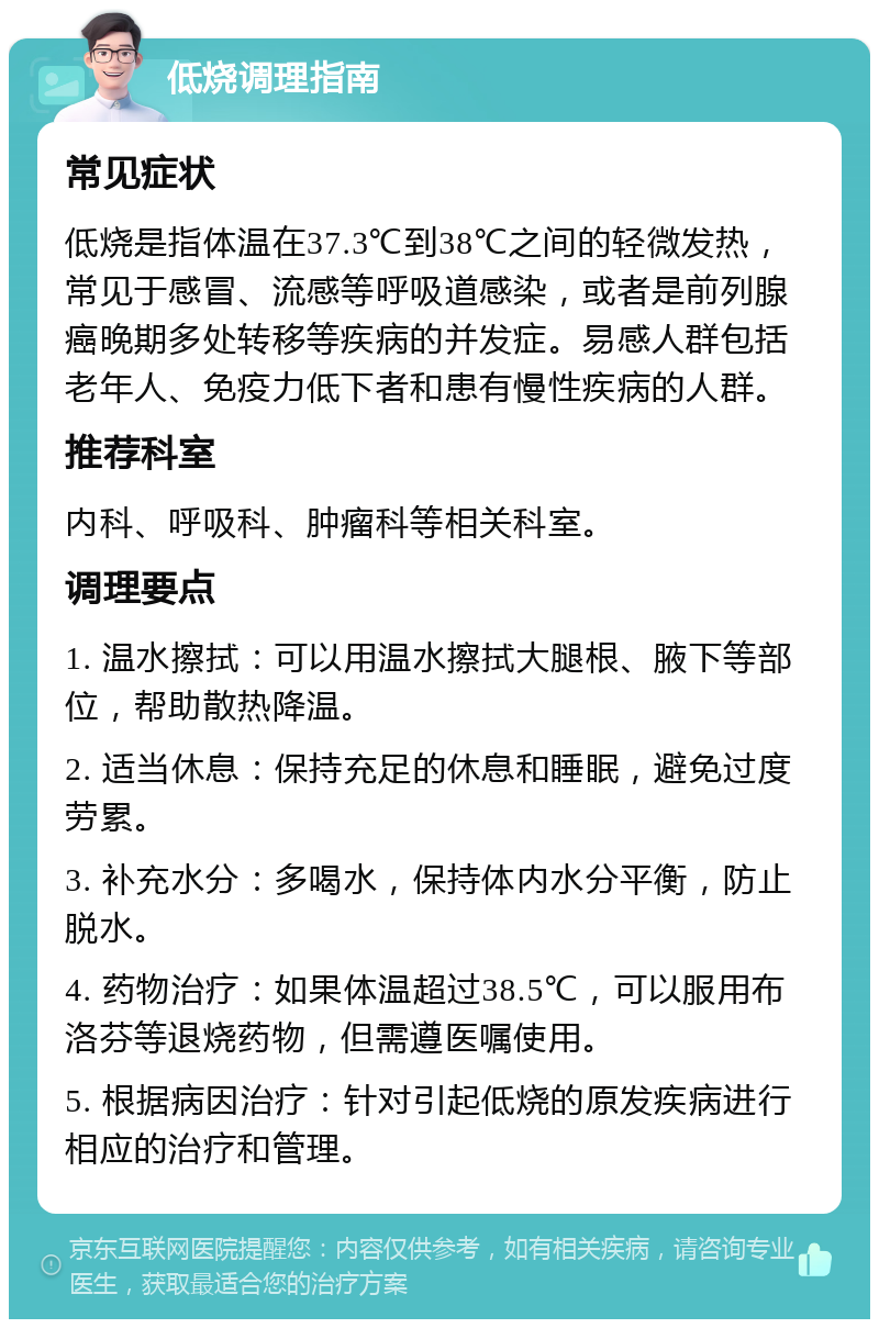 低烧调理指南 常见症状 低烧是指体温在37.3℃到38℃之间的轻微发热，常见于感冒、流感等呼吸道感染，或者是前列腺癌晚期多处转移等疾病的并发症。易感人群包括老年人、免疫力低下者和患有慢性疾病的人群。 推荐科室 内科、呼吸科、肿瘤科等相关科室。 调理要点 1. 温水擦拭：可以用温水擦拭大腿根、腋下等部位，帮助散热降温。 2. 适当休息：保持充足的休息和睡眠，避免过度劳累。 3. 补充水分：多喝水，保持体内水分平衡，防止脱水。 4. 药物治疗：如果体温超过38.5℃，可以服用布洛芬等退烧药物，但需遵医嘱使用。 5. 根据病因治疗：针对引起低烧的原发疾病进行相应的治疗和管理。