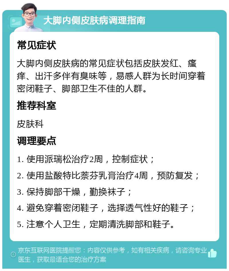 大脚内侧皮肤病调理指南 常见症状 大脚内侧皮肤病的常见症状包括皮肤发红、瘙痒、出汗多伴有臭味等，易感人群为长时间穿着密闭鞋子、脚部卫生不佳的人群。 推荐科室 皮肤科 调理要点 1. 使用派瑞松治疗2周，控制症状； 2. 使用盐酸特比萘芬乳膏治疗4周，预防复发； 3. 保持脚部干燥，勤换袜子； 4. 避免穿着密闭鞋子，选择透气性好的鞋子； 5. 注意个人卫生，定期清洗脚部和鞋子。