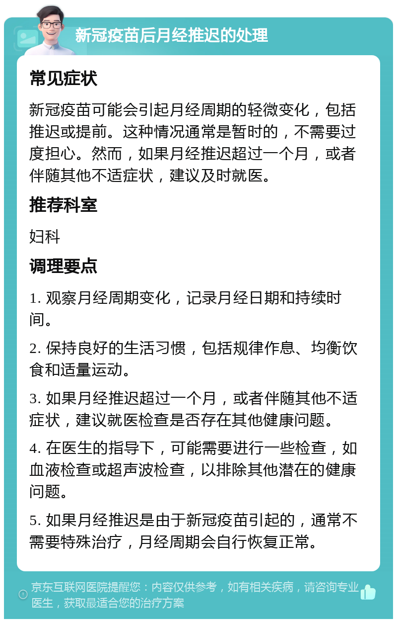 新冠疫苗后月经推迟的处理 常见症状 新冠疫苗可能会引起月经周期的轻微变化，包括推迟或提前。这种情况通常是暂时的，不需要过度担心。然而，如果月经推迟超过一个月，或者伴随其他不适症状，建议及时就医。 推荐科室 妇科 调理要点 1. 观察月经周期变化，记录月经日期和持续时间。 2. 保持良好的生活习惯，包括规律作息、均衡饮食和适量运动。 3. 如果月经推迟超过一个月，或者伴随其他不适症状，建议就医检查是否存在其他健康问题。 4. 在医生的指导下，可能需要进行一些检查，如血液检查或超声波检查，以排除其他潜在的健康问题。 5. 如果月经推迟是由于新冠疫苗引起的，通常不需要特殊治疗，月经周期会自行恢复正常。