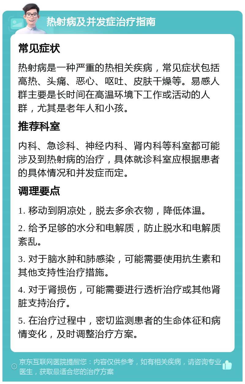 热射病及并发症治疗指南 常见症状 热射病是一种严重的热相关疾病，常见症状包括高热、头痛、恶心、呕吐、皮肤干燥等。易感人群主要是长时间在高温环境下工作或活动的人群，尤其是老年人和小孩。 推荐科室 内科、急诊科、神经内科、肾内科等科室都可能涉及到热射病的治疗，具体就诊科室应根据患者的具体情况和并发症而定。 调理要点 1. 移动到阴凉处，脱去多余衣物，降低体温。 2. 给予足够的水分和电解质，防止脱水和电解质紊乱。 3. 对于脑水肿和肺感染，可能需要使用抗生素和其他支持性治疗措施。 4. 对于肾损伤，可能需要进行透析治疗或其他肾脏支持治疗。 5. 在治疗过程中，密切监测患者的生命体征和病情变化，及时调整治疗方案。